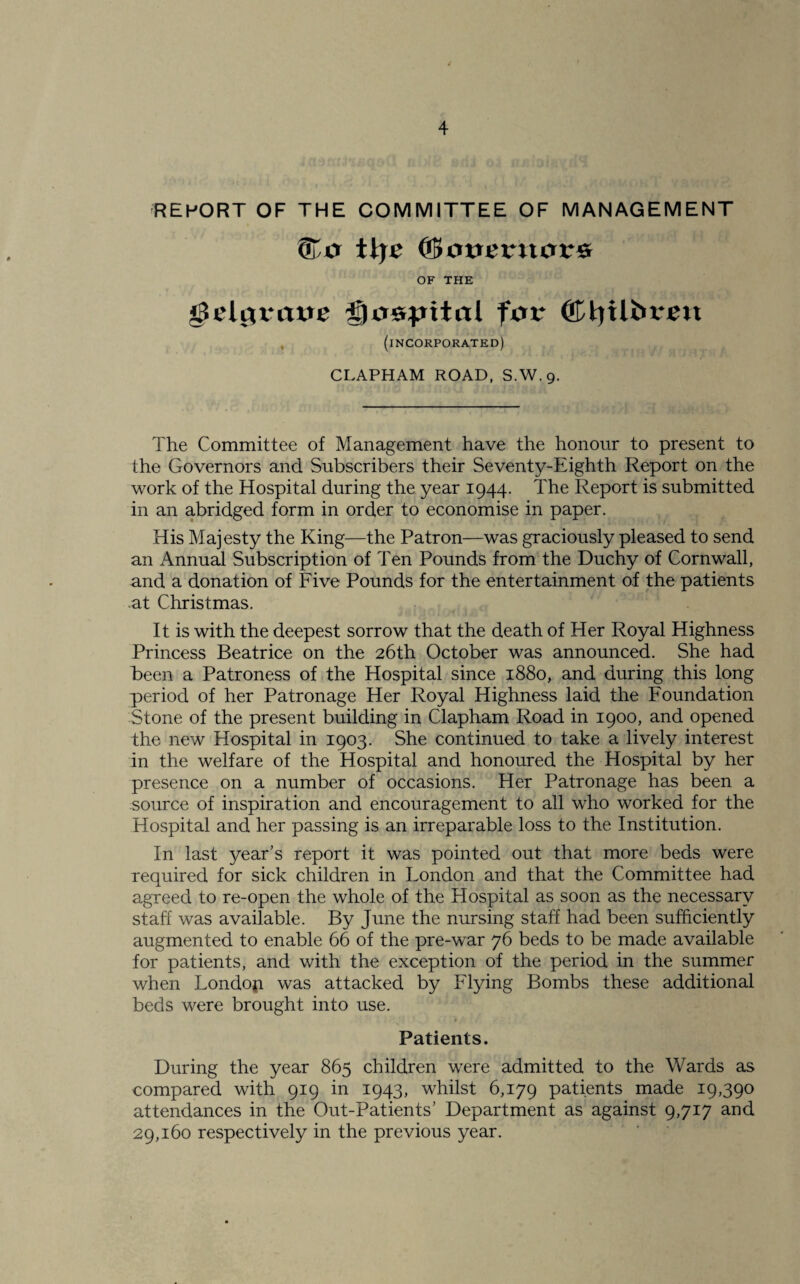 REPORT OF THE COMMITTEE OF MANAGEMENT ? ttje (&OVevil0V& OF THE gSelgvaue gjospital pit* ©tyilbren (incorporated) CLAPHAM ROAD, S.W. 9. The Committee of Management have the honour to present to the Governors and Subscribers their Seventy-Eighth Report on the work of the Hospital during the year 1944. The Report is submitted in an abridged form in order to economise in paper. His Majesty the King—the Patron—was graciously pleased to send an Annual Subscription of Ten Pounds from the Duchy of Cornwall, and a donation of Five Pounds for the entertainment of the patients at Christmas. It is with the deepest sorrow that the death of Her Royal Highness Princess Beatrice on the 26th October was announced. She had been a Patroness of the Hospital since 1880, and during this long period of her Patronage Her Royal Highness laid the Foundation Stone of the present building in Clapham Road in 1900, and opened the new Hospital in 1903. She continued to take a lively interest in the welfare of the Hospital and honoured the Hospital by her presence on a number of occasions. Her Patronage has been a source of inspiration and encouragement to all who worked for the Hospital and her passing is an irreparable loss to the Institution. In last year’s report it was pointed out that more beds were required for sick children in London and that the Committee had agreed to re-open the whole of the Hospital as soon as the necessary staff was available. By June the nursing staff had been sufficiently augmented to enable 66 of the pre-war 76 beds to be made available for patients, and with the exception of the period in the summer when LondofL was attacked by Flying Bombs these additional beds were brought into use. Patients. During the year 865 children were admitted to the Wards as compared with 919 in 1943, whilst 6,179 patients made 19,390 attendances in the Out-Patients’ Department as against 9,717 and 29,160 respectively in the previous year.
