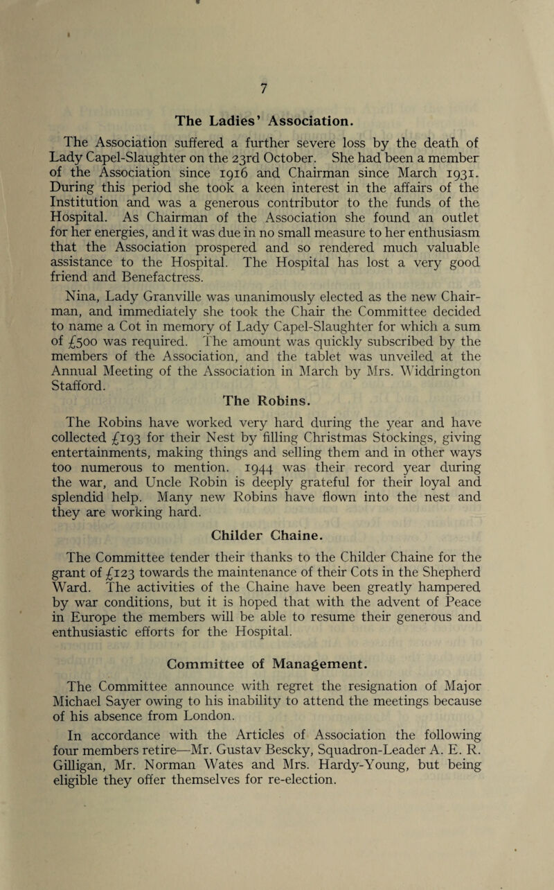 The Ladies’ Association. The Association suffered a further severe loss by the death of Lady Capel-Slaughter on the 23rd October. She had been a member of the Association since 1916 and Chairman since March 1931. During this period she took a keen interest in the affairs of the Institution and was a generous contributor to the funds of the Hospital. As Chairman of the Association she found an outlet for her energies, and it was due in no small measure to her enthusiasm that the Association prospered and so rendered much valuable assistance to the Hospital. The Hospital has lost a very good friend and Benefactress. Nina, Lady Granville was unanimously elected as the new Chair¬ man, and immediately she took the Chair the Committee decided to name a Cot in memory of Lady Capel-Slaughter for which a sum of £5°° was required. The amount was quickly subscribed by the members of the Association, and the tablet was unveiled at the Annual Meeting of the Association in March by Mrs. Widdrington Stafford. The Robins. The Robins have worked very hard during the year and have collected £193 for their Nest by filling Christmas Stockings, giving entertainments, making things and selling them and in other ways too numerous to mention. 1944 was their record year during the war, and Uncle Robin is deeply grateful for their loyal and splendid help. Many new Robins have flown into the nest and they are working hard. Childer Ghaine. The Committee tender their thanks to the Childer Chaine for the grant of £123 towards the maintenance of their Cots in the Shepherd Ward. The activities of the Chaine have been greatly hampered by war conditions, but it is hoped that with the advent of Peace in Europe the members will be able to resume their generous and enthusiastic efforts for the Hospital. Committee of Management. The Committee announce with regret the resignation of Major Michael Sayer owing to his inability to attend the meetings because of his absence from London. In accordance with the Articles of Association the following four members retire—Mr. Gustav Bescky, Squadron-Leader A. E. R. Gilligan, Mr. Norman Wates and Mrs. Hardy-Young, but being eligible they offer themselves for re-election.