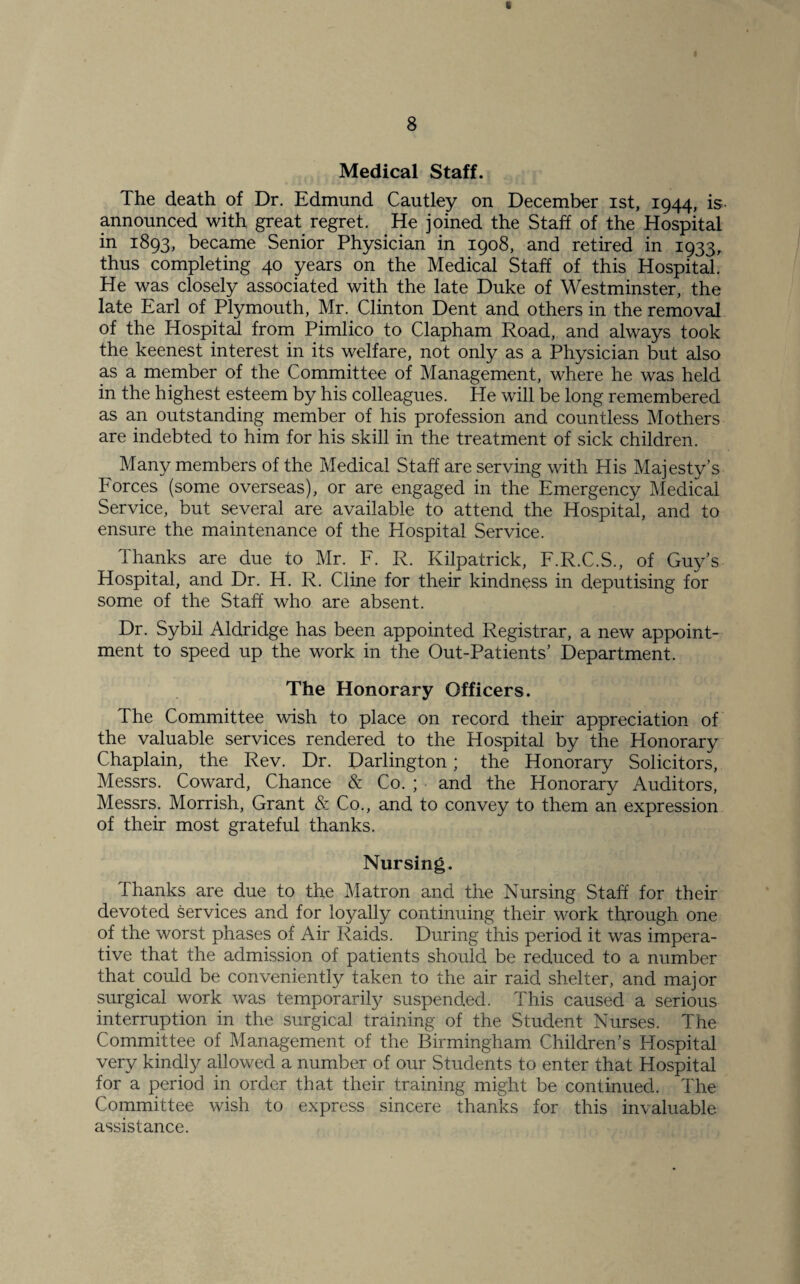Medical Staff. The death of Dr. Edmund Cautley on December ist, 1944, is- announced with great regret. He joined the Staff of the Hospital in 1893, became Senior Physician in 1908, and retired in 1933, thus completing 40 years on the Medical Staff of this Hospital. He was closely associated with the late Duke of Westminster, the late Earl of Plymouth, Mr. Clinton Dent and others in the removal of the Hospital from Pimlico to Clapham Road, and always took the keenest interest in its welfare, not only as a Physician but also as a member of the Committee of Management, where he was held in the highest esteem by his colleagues. He will be long remembered as an outstanding member of his profession and countless Mothers are indebted to him for his skill in the treatment of sick children. Many members of the Medical Staff are serving with His Majesty’s Forces (some overseas), or are engaged in the Emergency Medical Service, but several are available to attend the Hospital, and to ensure the maintenance of the Hospital Service. Thanks are due to Mr. F. R. Kilpatrick, F.R.C.S., of Guy’s Hospital, and Dr. H. R. Cline for their kindness in deputising for some of the Staff who are absent. Dr. Sybil Aldridge has been appointed Registrar, a new appoint¬ ment to speed up the work in the Out-Patients’ Department. The Honorary Officers. The Committee wish to place on record their appreciation of the valuable services rendered to the Hospital by the Honorary Chaplain, the Rev. Dr. Darlington; the Honorary Solicitors, Messrs. Coward, Chance & Co. ; and the Honorary Auditors, Messrs. Morrish, Grant & Co., and to convey to them an expression of their most grateful thanks. Nursing. Thanks are due to the Matron and the Nursing Staff for their devoted services and for loyally continuing their work through one of the worst phases of Air Raids. During this period it was impera¬ tive that the admission of patients should be reduced to a number that could be conveniently taken to the air raid shelter, and major surgical work was temporarily suspended. This caused a serious interruption in the surgical training of the Student Nurses. The Committee of Management of the Birmingham Children’s Hospital very kindly allowed a number of our Students to enter that Hospital for a period in order that their training might be continued. The Committee wish to express sincere thanks for this invaluable assistance.