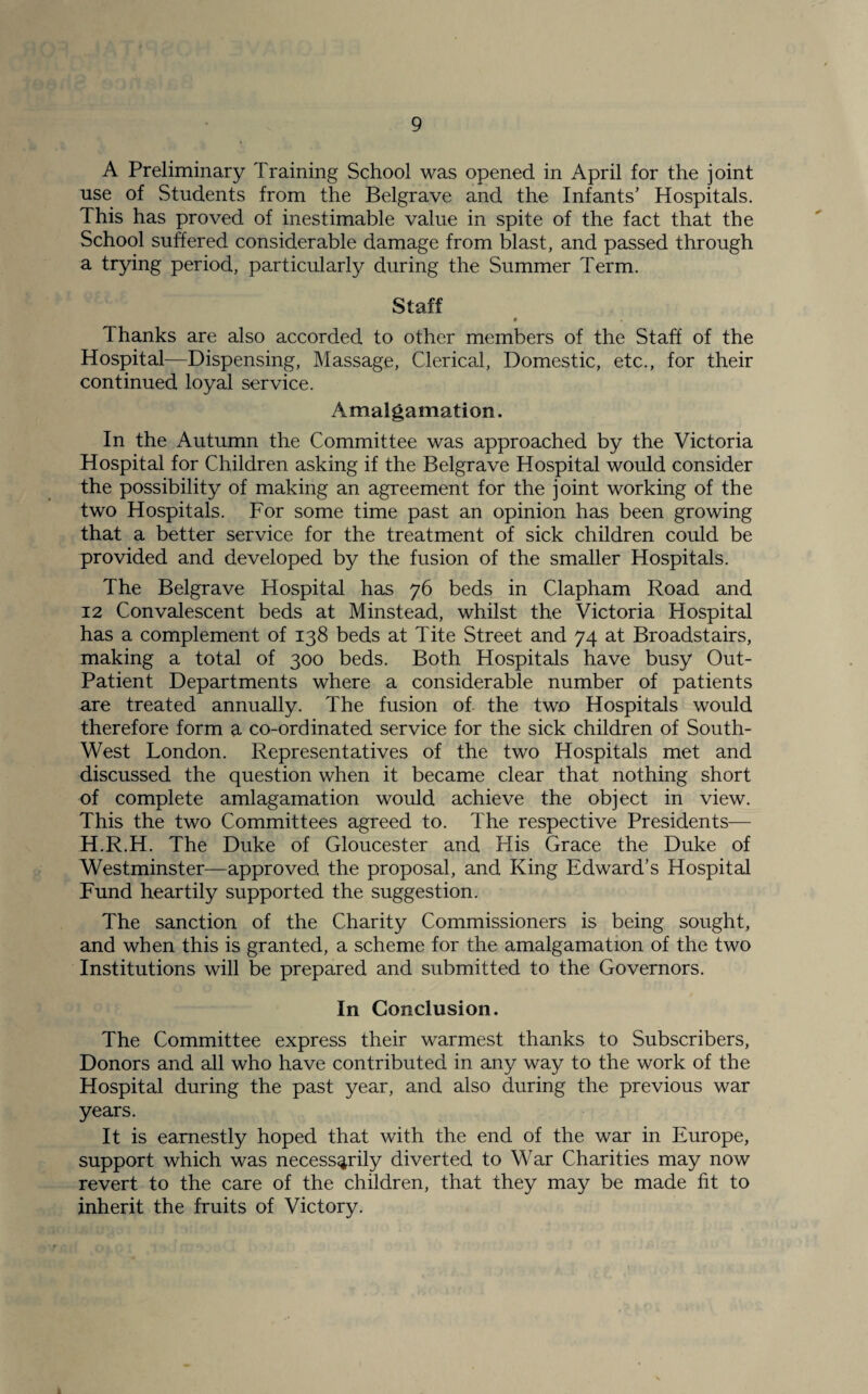A Preliminary Training School was opened in April for the joint use of Students from the Belgrave and the Infants’ Hospitals. This has proved of inestimable value in spite of the fact that the School suffered considerable damage from blast, and passed through a trying period, particularly during the Summer Term. Staff • Thanks are also accorded to other members of the Staff of the Hospital—Dispensing, Massage, Clerical, Domestic, etc., for their continued loyal service. A.malgamation. In the Autumn the Committee was approached by the Victoria Hospital for Children asking if the Belgrave Hospital would consider the possibility of making an agreement for the joint working of the two Hospitals. For some time past an opinion has been growing that a better service for the treatment of sick children could be provided and developed by the fusion of the smaller Hospitals. The Belgrave Hospital has 76 beds in Clapham Road and 12 Convalescent beds at Minstead, whilst the Victoria Hospital has a complement of 138 beds at Tite Street and 74 at Broadstairs, making a total of 300 beds. Both Hospitals have busy Out- Patient Departments where a considerable number of patients are treated annually. The fusion of the two Hospitals would therefore form a co-ordinated service for the sick children of South- West London. Representatives of the two Hospitals met and discussed the question when it became clear that nothing short of complete amlagamation would achieve the object in view. This the two Committees agreed to. The respective Presidents— H.R.H. The Duke of Gloucester and His Grace the Duke of Westminster—approved the proposal, and King Edward’s Hospital Fund heartily supported the suggestion. The sanction of the Charity Commissioners is being sought, and when this is granted, a scheme for the amalgamation of the two Institutions will be prepared and submitted to the Governors. In Conclusion. The Committee express their warmest thanks to Subscribers, Donors and all who have contributed in any way to the work of the Hospital during the past year, and also during the previous war years. It is earnestly hoped that with the end of the war in Europe, support which was necessarily diverted to War Charities may now revert to the care of the children, that they may be made fit to inherit the fruits of Victory.