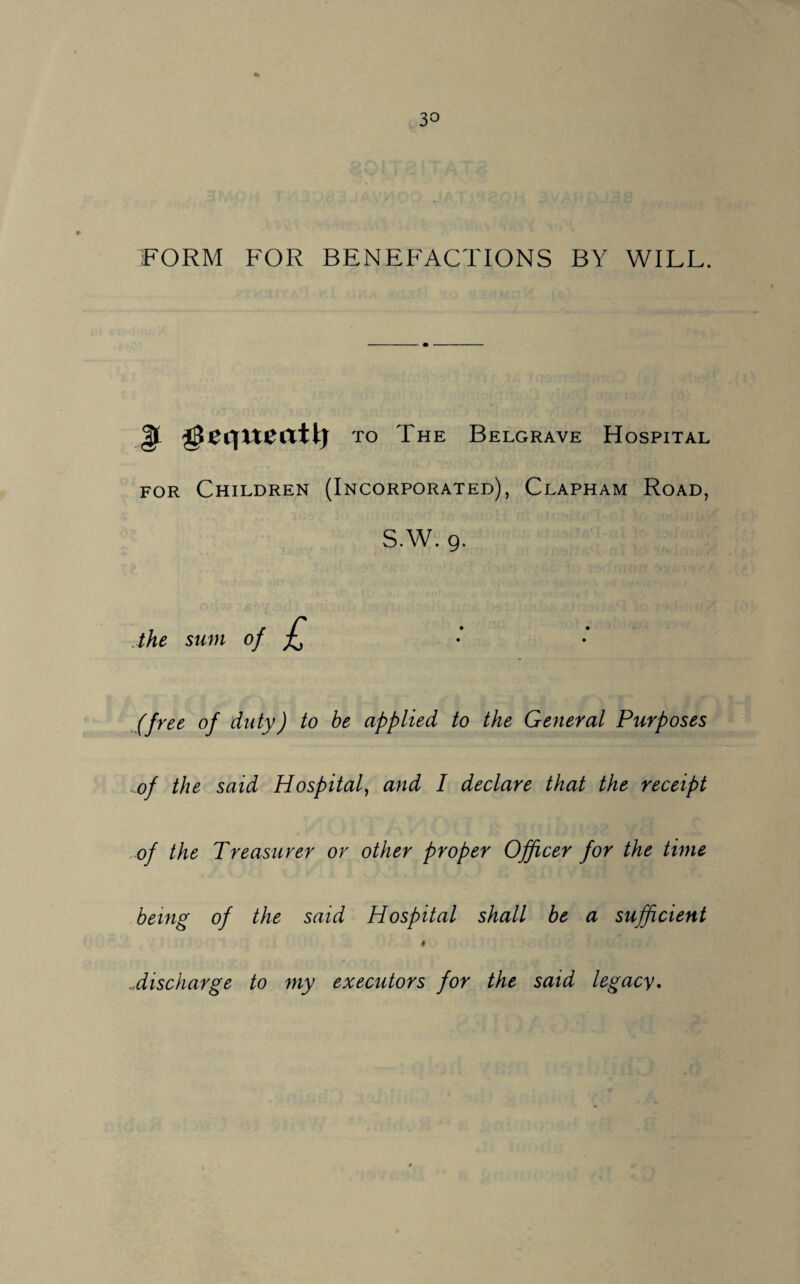 ■FORM FOR BENEFACTIONS BY WILL. |l geqxteati) to The Belgrave Hospital for Children (Incorporated), Clapham Road, S.W. 9. the sum of £ (free of duty) to be applied to the General Purposes of the said Hospital, and I declare that the receipt of the Treasurer or other proper Officer for the time being of the said Hospital shall be a sufficient # discharge to my executors for the said legacy.