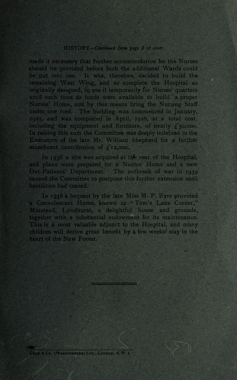 HISTORY—Continued from page 2 of cover. made it necessary that further accommodation for the Nurses should be provided before both the additional Wards could be put into use. It was, therefore, decided to build the remaining West Wing, and so complete the Hospital as Originally designed, to. use it temporarily for Nurses’ quarters until such time a's funds were available to build a proper Nurses’ Home, and by this means bring the Nursing Staff under, one roof. The building was commenced in January, 1925, and was completed in April, 1926, at a total cost, including the equipment and furniture, of nearly ^30,000. In raisingihis sum the Committee was deeply indebted to the Executors of the late Mr. William Shepherd for a further munificent contribution of £12,000. In 1936 a site was acquired at tbfe rear of the. Hospital, and plans were prepared for a Nurses’ Home and a new Out-Patients’ Department. The outbreak of war in 1939 caused the Committee to postpone this further extension until hostilities had ceased. In 1938 a bequest by the late Miss M. P. Eyre provided a Convalescent Home, known as “ Tom’s Lane Corner,” Minstead, Lyndhurst, a delightful house and grounds, together with a substantial endowment for its maintenance. This is a most valuable adjunct to the Hospital, and many children will derive great benefit by a few weeks’ stay in the heart of the New Forest. Cole & Co. (Westminster) Ltd., London, S.W. 1,