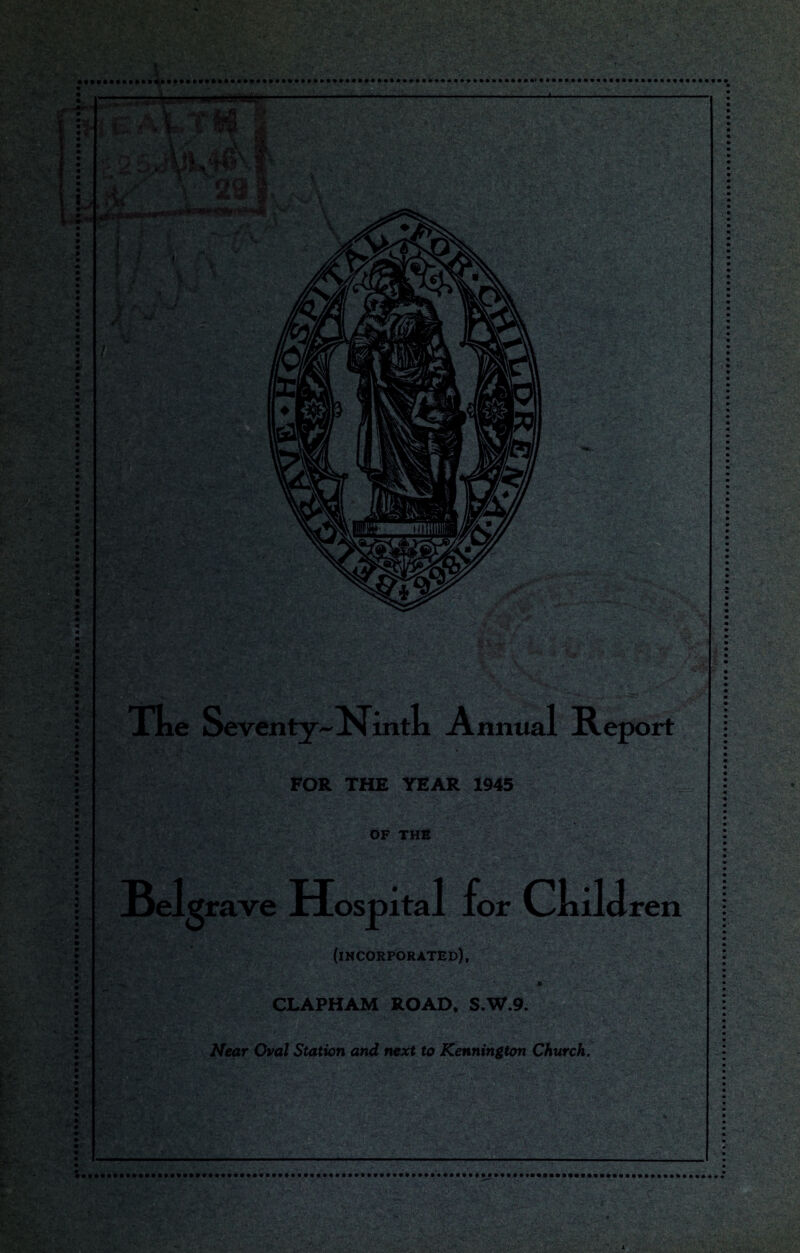 waLti® | ,,V v 29 y jf i /'M\ +> «• i « ?,.- . ?,‘> ypa' 't. I s+\: FOR THE YEAR 1945 OF THE Tke Seventy~Ninth Annual Report Belgrave Hospital for Child mwm m ren (incorporated), CLAPHAM ROAD, S.W.9. Near Oval Station and next to Kennington Church. . '-4. .i'jSr: ■u\ • ' -v^*. ^HraP •. c..