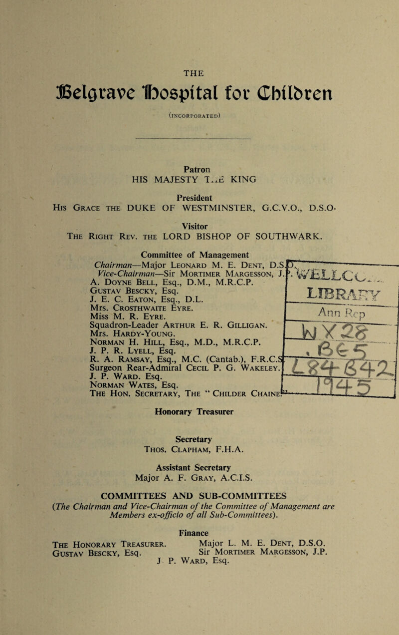 THE BelQvave Ibospttal for CbUbren (incorporated) Patron HIS MAJESTY T..E KING President His Grace the DUKE OF WESTMINSTER, G.C.V.O., D.S.O- Visitor The Right Rev. the LORD BISHOP OF SOUTHWARK. Committee of Management -Major Leonard M. E. Dent, D.S.I Chairman Vice-Chairman—Sir Mortimer Margesson, J.f\ \v A. Doyne Bell, Esq., D.M., M.R.C.P. Gustav Bescky, Esq. J. E. C, Eaton, Esq., D.L. Mrs. Crosthwaite Eyre. Miss M. R. Eyre. Squadron-Leader Arthur E. R. Gilligan. Mrs. Hardy-Young. Norman H. Hill, Esq., M.D., M.R.C.P. J. P. R. Lyell, Esq. R. A. Ramsay, Esq., M.C. (Cantab.), F.R.C. Surgeon Rear-Admiral Cecil P. G. Wakeley J. P. Ward. Esq. Norman Wates, Esq. The Hon. Secretary, The “ Childer Chaine* r M T7 ' S *. ■ J. Ji..! * Ann Rep . AS Honorary Treasurer Secretary Thos. Clapham, F.H.A. Assistant Secretary Major A. F. Gray, A.C.I.S. COMMITTEES AND SUB-COMMITTEES {The Chairman and Vice-Chairman of the Committee of Management are Members ex-officio of all Sub-Committees). Finance The Honorary Treasurer. Major L. M. E. Dent, D.S.O. Gustav Bescky, Esq. Sir Mortimer Margesson, J.P. J P. Ward, Esq.