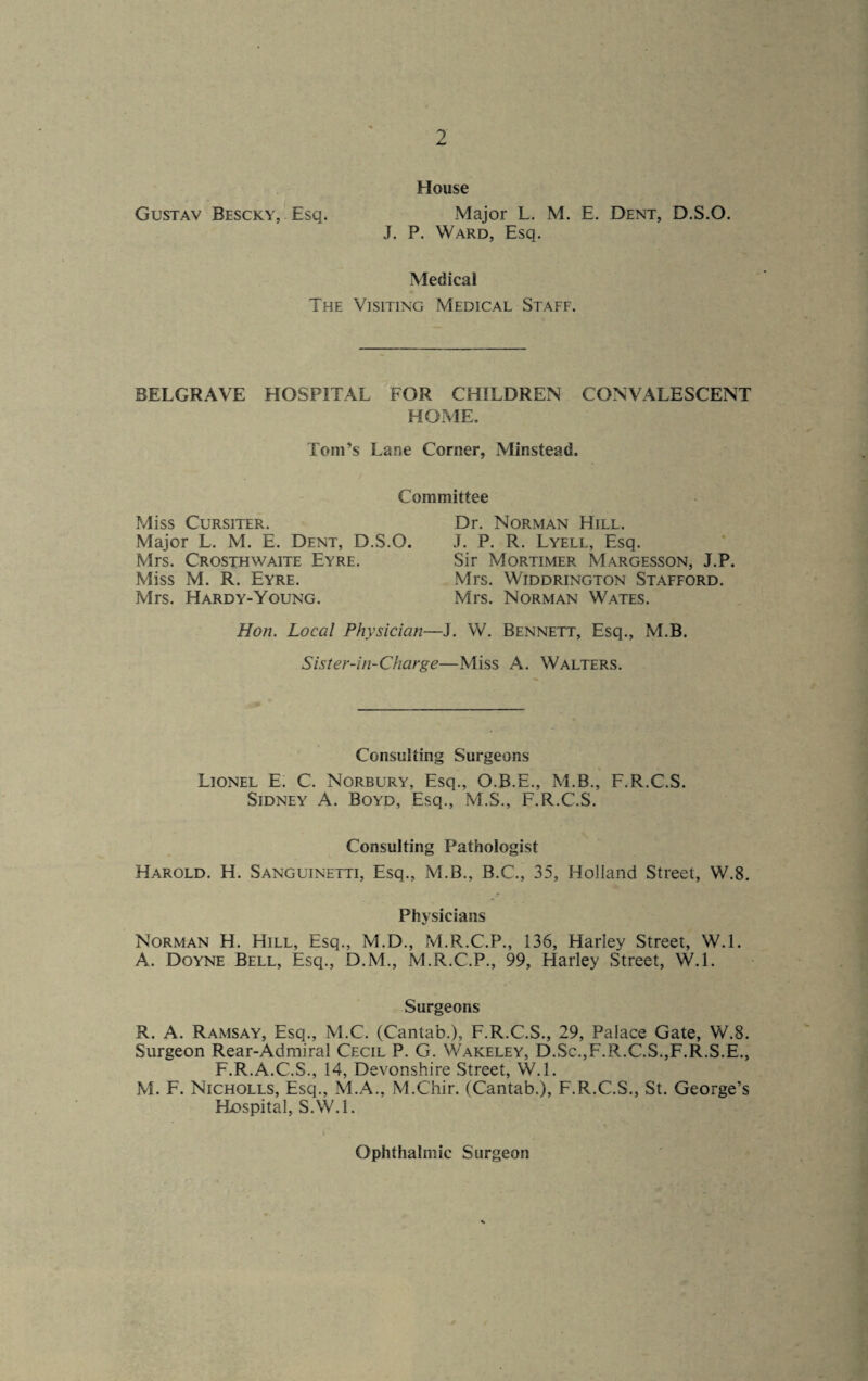 House Gustav Bescky, Esq. Major L. M. E. Dent, D.S.O. J. P. Ward, Esq. Medical The Visiting Medical Staff. BELGRAVE HOSPITAL FOR CHILDREN CONVALESCENT HOME. Toni’s Lane Corner, Minstead. Committee Miss Cursiter. Dr. Norman Hill. Major L. M. E. Dent, D.S.O. J. P. R. Lyell, Esq. Mrs. Crosthwaite Eyre. Sir Mortimer Margesson, J.P. Miss M. R. Eyre. Mrs. Widdrington Stafford. Mrs. Hardy-Young. Mrs. Norman Wates. Hon. Local Physician—J. W. Bennett, Esq., M.B. Sister-in-Charge—Miss A. Walters. Consulting Surgeons Lionel E. C. Norbury, Esq., O.B.E., M.B., F.R.C.S. Sidney A. Boyd, Esq., M.S., F.R.C.S. Consulting Pathologist Harold. H. Sanguinetti, Esq., M.B., B.C., 35, Holland Street, W.8. Physicians Norman H. Hill, Esq., M.D., M.R.C.P., 136, Harley Street, W.l. A. Doyne Bell, Esq., D.M., M.R.C.P., 99, Harley Street, W.l. Surgeons R. A. Ramsay, Esq., M.C. (Cantab.), F.R.C.S., 29, Palace Gate, W.8. Surgeon Rear-Admiral Cecil P. G. Wakeley, D.Sc.,F.R.C.S.,F.R.S.E., F.R.A.C.S., 14, Devonshire Street, W.l. M. F. Nicholls, Esq., M.A., M.Chir. (Cantab.), F.R.C.S., St. George’s Hospital, S.W.l. Ophthalmic Surgeon