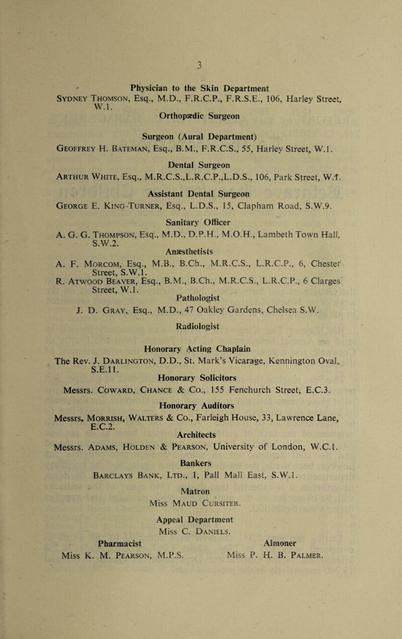 Physician to the Skin Department Sydney Thomson, Esq., M.D., F.R.C.P., F.R.S.E., 106, Harley Street, W.l. Orthoptedic Surgeon Surgeon (Aural Department) Geoffrey H. Bateman, Esq., B.M., F.R.C.S., 55, Harley Street, W.l. Dental Surgeon Arthur White, Esq., M.R.C.S.,L.R.C.P.,L.D.S., 106, Park Street, W.l. Assistant Dental Surgeon George E. King Turner, Esq., L.D.S., 15, Clapham Road, S.W.9. Sanitary Officer A. G. G. Thompson, Esq., M.D., D.P.H., M.O.H., Lambeth Town Hall, S.W.2. Anaesthetists A. F. Morcom, Esq., M.B., B.Ch., M.R.C.S., L.R.C.P., 6, Chester Street S.W.l. R. Atwood Beaver, Esq., B.M., B.Ch., M.R.C.S., L.R.C.P., 6 Clarges Street, W.l. Pathologist J. D. Gray, Esq., M.D., 47 Oakley Gardens, Chelsea S.W. Radiologist Honorary Acting Chaplain The Rev. J. Darlington, D.D., St. Mark’s Vicarage, Kennington Oval,, S.E.ll. Honorary Solicitors Messrs. Coward, Chance & Co., 155 Fenchurch Street, E.C.3, Honorary Auditors Messrs. Morrish, Walters & Co., Farleigh House, 33, Lawrence Lane, E.C.2. Architects Messrs. Adams, Holden & Pearson, University of London, W.C.l. Bankers Barclays Bank, Ltd., 1, Pall Mall East, S.W.l. Matron Miss Maud Cursiter. Appeal Department Miss C. Daniels. Pharmacist Almoner Miss K. M. Pearson, M.P.S. Miss P. H. B. Palmer.