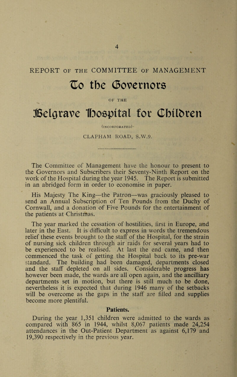 REPORT of the COMMITTEE of MANAGEMENT XTo the Governors OF THE Belgrade Ibospital for Cbtlbren (incorporated)- CLAPHAM ROAD, S.W.9. The Committee of Management have the honour to present to the Governors and Subscribers their Seventy-Ninth Report on the work of the Hospital during the year 1945. The Report is submitted in an abridged form in order to economise in paper. His Majesty The King—the Patron—was graciously pleased to send an Annual Subscription of Ten Pounds from the Duchy of Cornwall, and a donation of Five Pounds for the entertainment of the patients at Christmas. The year marked the cessation of hostilities, first in Europe, and later in the East. It is difficult to express in words the tremendous relief these events brought to the staff of the Hospital, for the strain of nursing sick children through air raids for several years had to be experienced to be realised. At last the end came, and then commenced the task of getting the Hospital back to its pre-war standard. The building had been damaged, departments closed and the staff depleted on all sides. Considerable progress has however been made, the wards are all open again, and the ancilliary departments set in motion, but there is still much to be done, nevertheless it is expected that during 1946 many of the setbacks will be overcome as the gaps in the staff are filled and supplies become more plentiful. Patients. During the year 1,351 children were admitted to the wards as compared with 865 in 1944, whilst 8,067 patients made 24,254 attendances in the Out-Patient Department as against 6,179 and 19,390 respectively in the previous year.