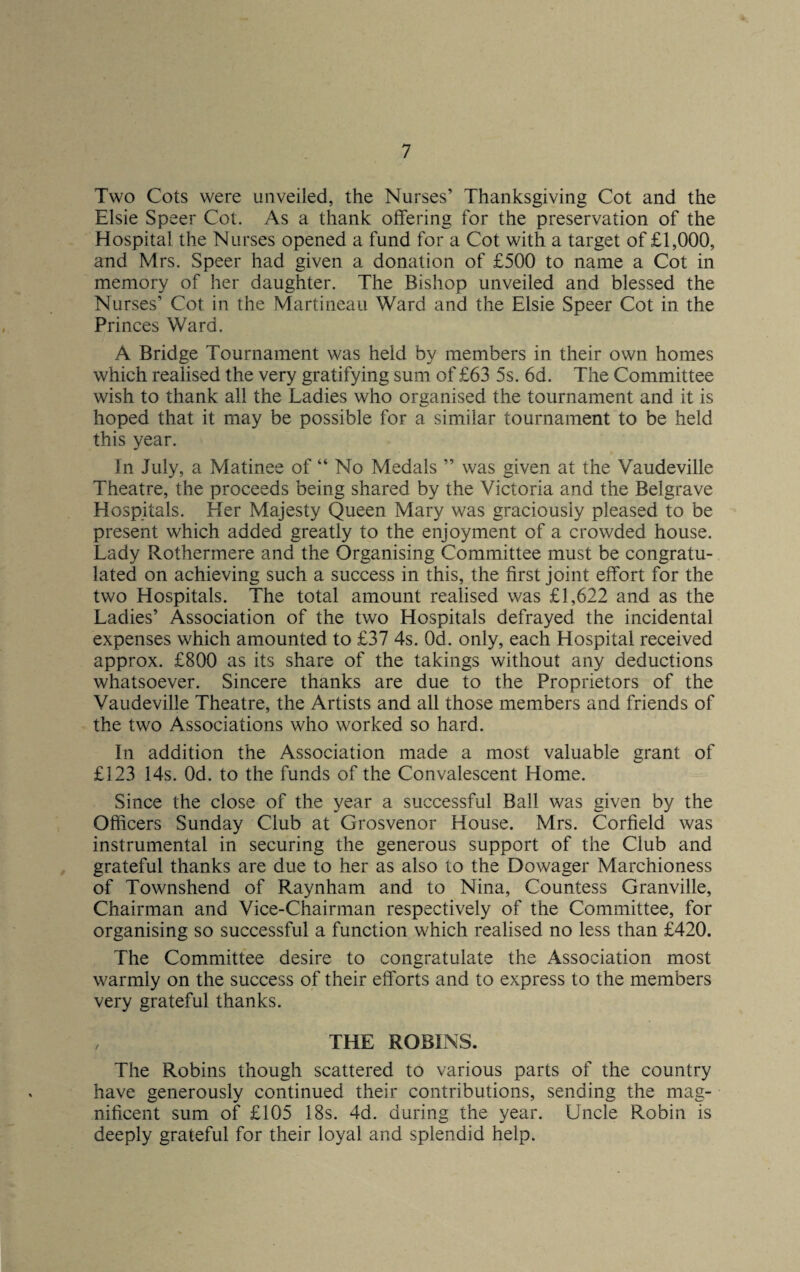 Two Cots were unveiled, the Nurses’ Thanksgiving Cot and the Elsie Speer Cot. As a thank offering for the preservation of the Hospital the Nurses opened a fund for a Cot with a target of £1,000, and Mrs. Speer had given a donation of £500 to name a Cot in memory of her daughter. The Bishop unveiled and blessed the Nurses’ Cot in the Martineau Ward and the Elsie Speer Cot in the Princes Ward. A Bridge Tournament was held by members in their own homes which realised the very gratifying sum of £63 5s. 6d. The Committee wish to thank all the Ladies who organised the tournament and it is hoped that it may be possible for a similar tournament to be held this year. In July, a Matinee of “ No Medals ” was given at the Vaudeville Theatre, the proceeds being shared by the Victoria and the Belgrave Hospitals. Her Majesty Queen Mary was graciously pleased to be present which added greatly to the enjoyment of a crowded house. Lady Rothermere and the Organising Committee must be congratu¬ lated on achieving such a success in this, the first joint effort for the two Hospitals. The total amount realised was £1,622 and as the Ladies’ Association of the two Hospitals defrayed the incidental expenses which amounted to £37 4s. Od. only, each Hospital received approx. £800 as its share of the takings without any deductions whatsoever. Sincere thanks are due to the Proprietors of the Vaudeville Theatre, the Artists and all those members and friends of the two Associations who worked so hard. In addition the Association made a most valuable grant of £123 14s. Od. to the funds of the Convalescent Home. Since the close of the year a successful Ball was given by the Officers Sunday Club at Grosvenor House. Mrs. Corfield was instrumental in securing the generous support of the Club and grateful thanks are due to her as also to the Dowager Marchioness of Townshend of Raynham and to Nina, Countess Granville, Chairman and Vice-Chairman respectively of the Committee, for organising so successful a function which realised no less than £420. The Committee desire to congratulate the Association most warmly on the success of their efforts and to express to the members very grateful thanks. , THE ROBINS. The Robins though scattered to various parts of the country have generously continued their contributions, sending the mag¬ nificent sum of £105 18s. 4d. during the year. Uncle Robin is deeply grateful for their loyal and splendid help.