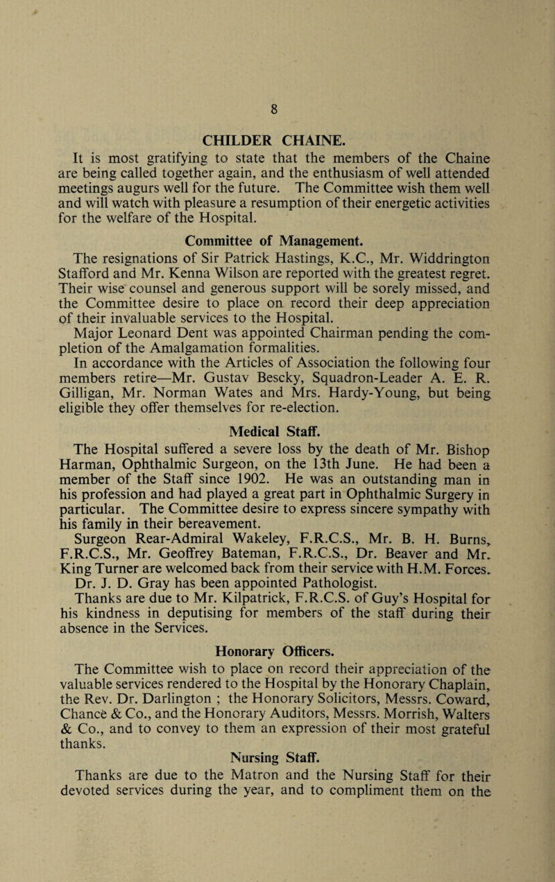 CHILDER CHAINE. It is most gratifying to state that the members of the Chaine are being called together again, and the enthusiasm of well attended meetings augurs well for the future. The Committee wish them well and will watch with pleasure a resumption of their energetic activities for the welfare of the Hospital. Committee of Management. The resignations of Sir Patrick Hastings, K.C., Mr. Widdrington Stafford and Mr. Kenna Wilson are reported with the greatest regret. Their wise counsel and generous support will be sorely missed, and the Committee desire to place on record their deep appreciation of their invaluable services to the Hospital. Major Leonard Dent was appointed Chairman pending the com¬ pletion of the Amalgamation formalities. In accordance with the Articles of Association the following four members retire—Mr. Gustav Bescky, Squadron-Leader A. E. R. Gilligan, Mr. Norman Wates and Mrs. Hardy-Young, but being eligible they offer themselves for re-election. Medical Staff. The Hospital suffered a severe loss by the death of Mr. Bishop Harman, Ophthalmic Surgeon, on the 13th June. He had been a member of the Staff since 1902. He was an outstanding man in his profession and had played a great part in Ophthalmic Surgery in particular. The Committee desire to express sincere sympathy with his family in their bereavement. Surgeon Rear-Admiral Wakeley, F.R.C.S., Mr. B. H. Burns* F.R.C.S., Mr. Geoffrey Bateman, F.R.C.S., Dr. Beaver and Mr. King Turner are welcomed back from their service with H.M. Forces. Dr. J. D. Gray has been appointed Pathologist. Thanks are due to Mr. Kilpatrick, F.R.C.S. of Guy’s Hospital for his kindness in deputising for members of the staff during their absence in the Services. Honorary Officers. The Committee wish to place on record their appreciation of the valuable services rendered to the Hospital by the Honorary Chaplain, the Rev. Dr. Darlington ; the Honorary Solicitors, Messrs. Coward, Chance & Co., and the Honorary Auditors, Messrs. Morrish, Walters & Co., and to convey to them an expression of their most grateful thanks. Nursing Staff. Thanks are due to the Matron and the Nursing Staff for their devoted services during the year, and to compliment them on the