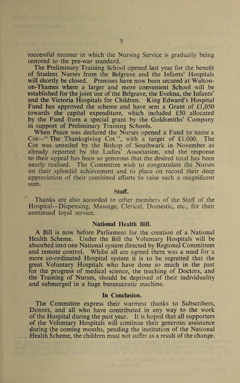 successful manner in which the Nursing Service is gradually being restored to the pre-war standard. The Preliminary Training School opened last year for the benefit of Student Nurses from the Belgrave and the Infants’ Hospitals will shortly be closed. Premises have now been secured at Walton- on-Thames where a larger and more convenient School will be established for the joint use of the Belgrave, the Evelina, the Infants’ and the Victoria Hospitals for Children. King Edward’s Hospital Fund has approved the scheme and have sent a Grant of £1,050 towards the capital expenditure, which included £50 allocated by the Fund from a special grant by the Goldsmiths’ Company in support of Preliminary Training Schools. When Peace was declared the Nurses opened a Fund to name a Cot—“The Thanksgiving Cot”, with a target of £1.000. The Cot was unveiled by the Bishop of Southwark in November as already reported by the Ladies’ Association, and the response to their appeal has been so generous that the desired total has been nearly realised. The Committee wish to congratulate the Nurses on their splendid achievement and to place on record their deep appreciation of their combined efforts to raise such a magnificent sum. Staff. Thanks are also accorded to other members of the Staff of the Hospital—Dispensing, Massage, Clerical, Domestic, etc., for their continued loyal service. National Health Bill. A Bill is now before Parliament for the creation of a National Health Scheme. Under the Bill the Voluntary Hospitals will be absorbed into one National system directed by Regional Committees and remote control. Whilst all are agreed there was a need for a more co-ordinated Hospital system it is to be regretted that the great Voluntary Hospitals who have done so much in the past for the progress of medical science, the teaching of Doctors, and the Training of Nurses, should be deprived of their individuality and submerged in a huge bureaucratic machine. In Conclusion. The Committee express their warmest thanks to Subscribers, Donors, and all who have contributed in any way to the work of the Hospital during the past year. It is hoped that all supporters of the Voluntary Hospitals will continue their generous assistance during the coming months, pending the institution of the National Health Scheme, the children must not suffer as a result of the change.