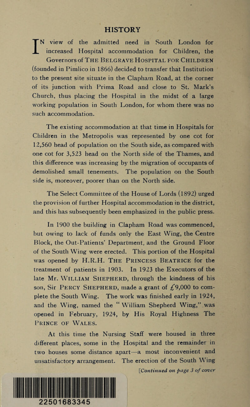 HISTORY IN view of the admitted need in South London for increased Hospital accommodation for Children, the Governors of The Belgrave Hospital for Children (founded in Pimlico in 1866) decided to transfer that Institution to the present site situate in the Clapham Road, at the corner of its junction with Pritna Road and close to St. Mark’s Church, thus placing the Hospital in the midst of a large working population in South London, for whom there was no such accommodation. The existing accommodation at that time in Hospitals for Children in the Metropolis was represented by one cot for 12,560 head of population on the South side, as compared with one cot for 3,523 head on the North side of the Thames, and this difference was increasing by the migration of occupants of demolished small tenements. The population on the South side is, moreover, poorer than on the North side. The Select Committee of the House of Lords (1892) urged the provision of further Hospital accommodation in the district, and this has subsequently been emphasized in the public press. In 1900 the building in Clapham Road was commenced, but owing to lack of funds only the East Wing, the Centre Block, the Out-Patients’ Department, and the Ground Floor of the South Wing were erected. This portion of the Hospital was opened by H.R.H. The Princess Beatrice for the treatment of patients in 1903. In 1923 the Executors of the late Mr. William Shepherd, through the kindness of his son, Sir Percy SHEPHERD, made a grant of ^*9,000 to com¬ plete the South Wing. The work was finished early in 1924, and the Wing, named the “William Shepherd Wing,” was opened in February, 1924, by His Royal Highness The Prince of Wales. At this time the Nursing Staff were housed in three different places, some in the Hospital and the remainder in two houses some distance apart—a most inconvenient and unsatisfactory arrangement. The erection of the South Wing [Continued on page 3 of cover \ 22501683345