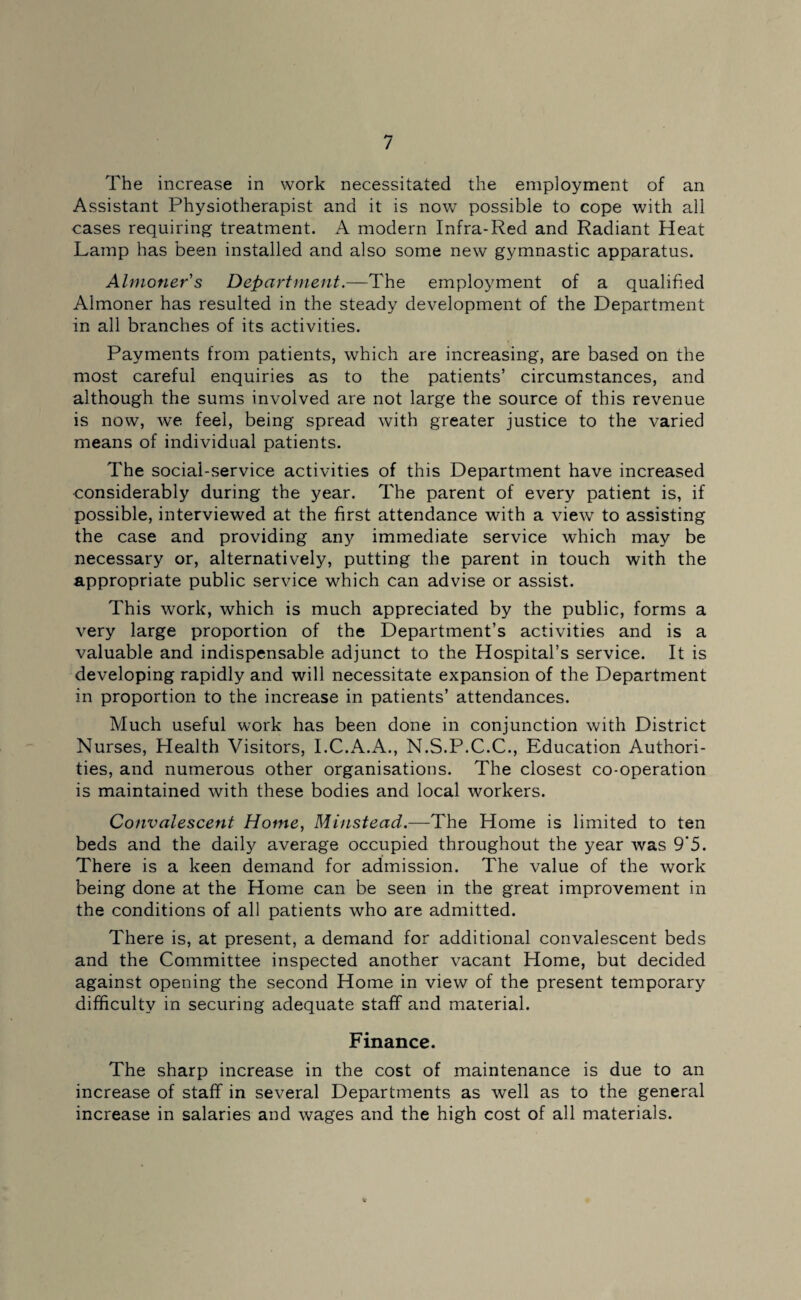 The increase in work necessitated the employment of an Assistant Physiotherapist and it is now possible to cope with all cases requiring treatment. A modern Infra-Red and Radiant Heat Lamp has been installed and also some new gymnastic apparatus. Almoner s Department.—The employment of a qualified Almoner has resulted in the steady development of the Department in all branches of its activities. Payments from patients, which are increasing, are based on the most careful enquiries as to the patients’ circumstances, and although the sums involved are not large the source of this revenue is now, we feel, being spread with greater justice to the varied means of individual patients. The social-service activities of this Department have increased considerably during the year. The parent of every patient is, if possible, interviewed at the first attendance with a view to assisting the case and providing any immediate service which may be necessary or, alternatively, putting the parent in touch with the appropriate public service which can advise or assist. This work, which is much appreciated by the public, forms a very large proportion of the Department’s activities and is a valuable and indispensable adjunct to the Hospital’s service. It is developing rapidly and will necessitate expansion of the Department in proportion to the increase in patients’ attendances. Much useful work has been done in conjunction with District Nurses, Health Visitors, I.C.A.A., N.S.P.C.C., Education Authori¬ ties, and numerous other organisations. The closest co-operation is maintained with these bodies and local workers. Convalescent Home, Minstead.—The Home is limited to ten beds and the daily average occupied throughout the year was 9‘5. There is a keen demand for admission. The value of the work being done at the Home can be seen in the great improvement in the conditions of all patients who are admitted. There is, at present, a demand for additional convalescent beds and the Committee inspected another vacant Home, but decided against opening the second Home in view of the present temporary difficulty in securing adequate staff and material. Finance. The sharp increase in the cost of maintenance is due to an increase of staff in several Departments as well as to the general increase in salaries and wages and the high cost of all materials. %