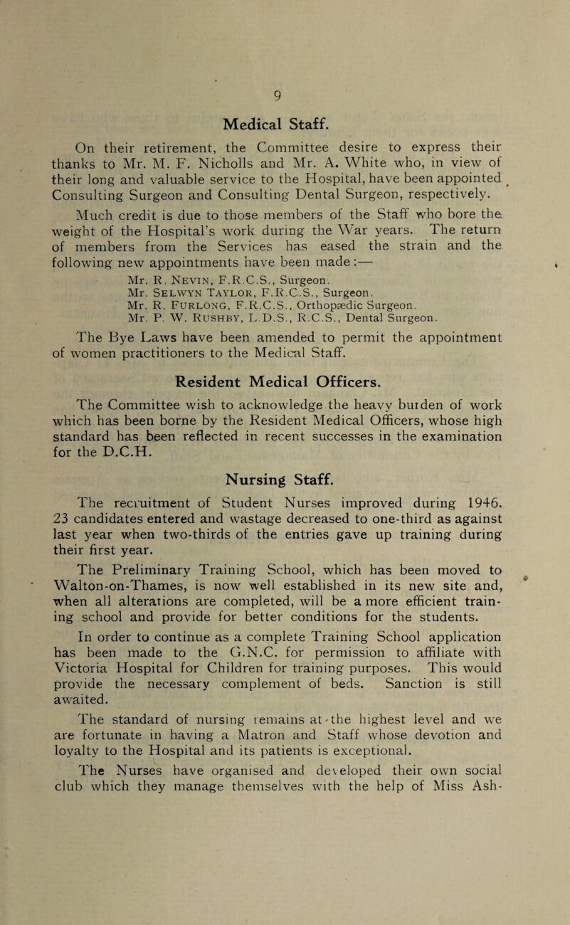 Medical Staff. On their retirement, the Committee desire to express their thanks to Mr. M. F. Nicholls and Mr. A. White who, in view of their long and valuable service to the Hospital, have been appointed # Consulting Surgeon and Consulting Dental Surgeon, respectively. Much credit is due to those members of the Staff who bore the. weight of the Hospital’s work during the War years. The return of members from the Services has eased the strain and the following new appointments have been made:— Mr. R, Nevin, F.R.C.S., Surgeon. Mr. Selwyn Taylor, F.R.C.S., Surgeon. Mr. R. Furlong, F.R.C.S., Orthopaedic Surgeon. Mr. P. W. Rushby, L.D.S., R.C.S., Dental Surgeon. The Bye Laws have been amended to permit the appointment of women practitioners to the Medical Staff. Resident Medical Officers. The Committee wish to acknowledge the heavy burden of work which has been borne by the Resident Medical Officers, whose high standard has been reflected in recent successes in the examination for the D.C.H. Nursing Staff. The recruitment of Student Nurses improved during 1946. 23 candidates entered and wastage decreased to one-third as against last year when two-thirds of the entries gave up training during their first year. The Preliminary Training School, which has been moved to Walton-on-Thames, is now well established in its new site and, when all alterations are completed, will be a more efficient train¬ ing school and provide for better conditions for the students. In order to continue as a complete Training School application has been made to the G.N.C. for permission to affiliate with Victoria Hospital for Children for training purposes. This would provide the necessary complement of beds. Sanction is still awaited. The standard of nursing remains at • the highest level and we are fortunate in having a Matron and Staff whose devotion and loyalty to the Hospital and its patients is exceptional. The Nurses have organised and developed their own social club which they manage themselves with the help of Miss Ash-