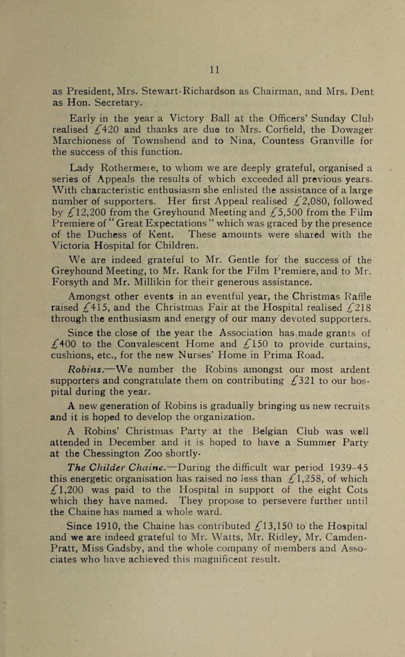 as President, Mrs. Stewart-Richardson as Chairman, and Mrs. Dent, as Hon. Secretary. Eariy in the year a Victory Ball at the Officers’ Sunday Club realised ;£420 and thanks are due to Mrs. Corfield, the Dowager Marchioness of Townshend and to Nina, Countess Granville for the success of this function. Lady Rothermeie, to whom we are deeply grateful, organised a series of Appeals the results of which exceeded all previous years. With characteristic enthusiasm she enlisted the assistance of a large number of supporters. Her first Appeal realised ;£2,080, followed by ,£12,200 from the Greyhound Meeting and ,£5,500 from the Film Premiere of “ Great Expectations ” which was graced by the presence of the Duchess of Kent. These amounts were shared with the Victoria Hospital for Children. We are indeed grateful to Mr. Gentle for the success of the Greyhound Meeting, to Mr. Rank for the Film Premiere, and to Mr. Forsyth and Mr. Millikin for their generous assistance. Amongst other events in an eventful year, the Christmas Raffle raised ;£415, and the Christmas Fair at the Hospital realised ,£218 through the enthusiasm and energy of our many devoted supporters. Since the close of the year the Association has made grants of ;£400 to the Convalescent Home and ,£150 to provide curtains* cushions, etc., for the new Nurses’ Home in Prima Road. Robins.—We number the Robins amongst our most ardent supporters and congratulate them on contributing ;£321 to our hos¬ pital during the year. A new generation of Robins is gradually bringing us new recruits and it is hoped to develop the organization. A Robins’ Christmas Party at the Belgian Club was well attended in December and it is hoped to have a Summer Party at the Chessington Zoo shortly- The Childer Chaine.—During the difficult war period 1939-45 this energetic organisation has raised no less than ZT 1,258, of which ;£T,200 was paid to the Hospital in support of the eight Cots which they have named. They propose to persevere further until the Chaine has named a whole ward. Since 1910, the Chaine has contributed ,£13,150 to the Hospital and we are indeed grateful to Mr. Watts, Mr. Ridley, Mr. Camden- Pratt, Miss Gadsby, and the whole company of members and Asso¬ ciates who have achieved this magnificent result.