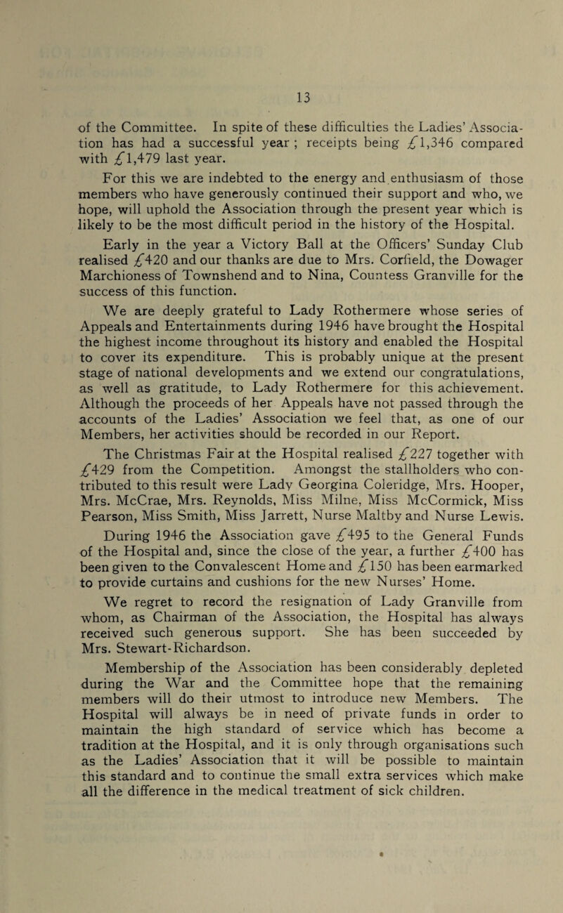 of the Committee. In spite of these difficulties the Ladies’ Associa¬ tion has had a successful year; receipts being ^1,346 compared with ^*1,479 last year. For this we are indebted to the energy and enthusiasm of those members who have generously continued their support and who, we hope, will uphold the Association through the present year which is likely to be the most difficult period in the history of the Hospital. Early in the year a Victory Ball at the Officers’ Sunday Club realised ^420 and our thanks are due to Mrs. Corlield, the Dowager Marchioness of Townshend and to Nina, Countess Granville for the success of this function. We are deeply grateful to Lady Rothermere whose series of Appeals and Entertainments during 1946 have brought the Hospital the highest income throughout its history and enabled the Hospital to cover its expenditure. This is probably unique at the present stage of national developments and we extend our congratulations, as well as gratitude, to Lady Rothermere for this achievement. Although the proceeds of her Appeals have not passed through the accounts of the Ladies’ Association we feel that, as one of our Members, her activities should be recorded in our Report. The Christmas Fair at the Hospital realised £221 together with £\2^ from the Competition. Amongst the stallholders who con¬ tributed to this result were Lady Georgina Coleridge, Mrs. Hooper, Mrs. McCrae, Mrs. Reynolds, Miss Milne, Miss McCormick, Miss Pearson, Miss Smith, Miss Jarrett, Nurse Maltby and Nurse Lewis. During 1946 the Association gave ^*495 to the General Funds of the Hospital and, since the close of the year, a further ^*400 has been given to the Convalescent Home and £l50 has been earmarked to provide curtains and cushions for the new Nurses’ Home. We regret to record the resignation of Lady Granville from whom, as Chairman of the Association, the Hospital has always received such generous support. She has been succeeded by Mrs. Stewart-Richardson. Membership of the Association has been considerably depleted during the War and the Committee hope that the remaining members will do their utmost to introduce new Members. The Hospital will always be in need of private funds in order to maintain the high standard of service which has become a tradition at the Hospital, and it is only through organisations such as the Ladies’ Association that it will be possible to maintain this standard and to continue the small extra services which make all the difference in the medical treatment of sick children.