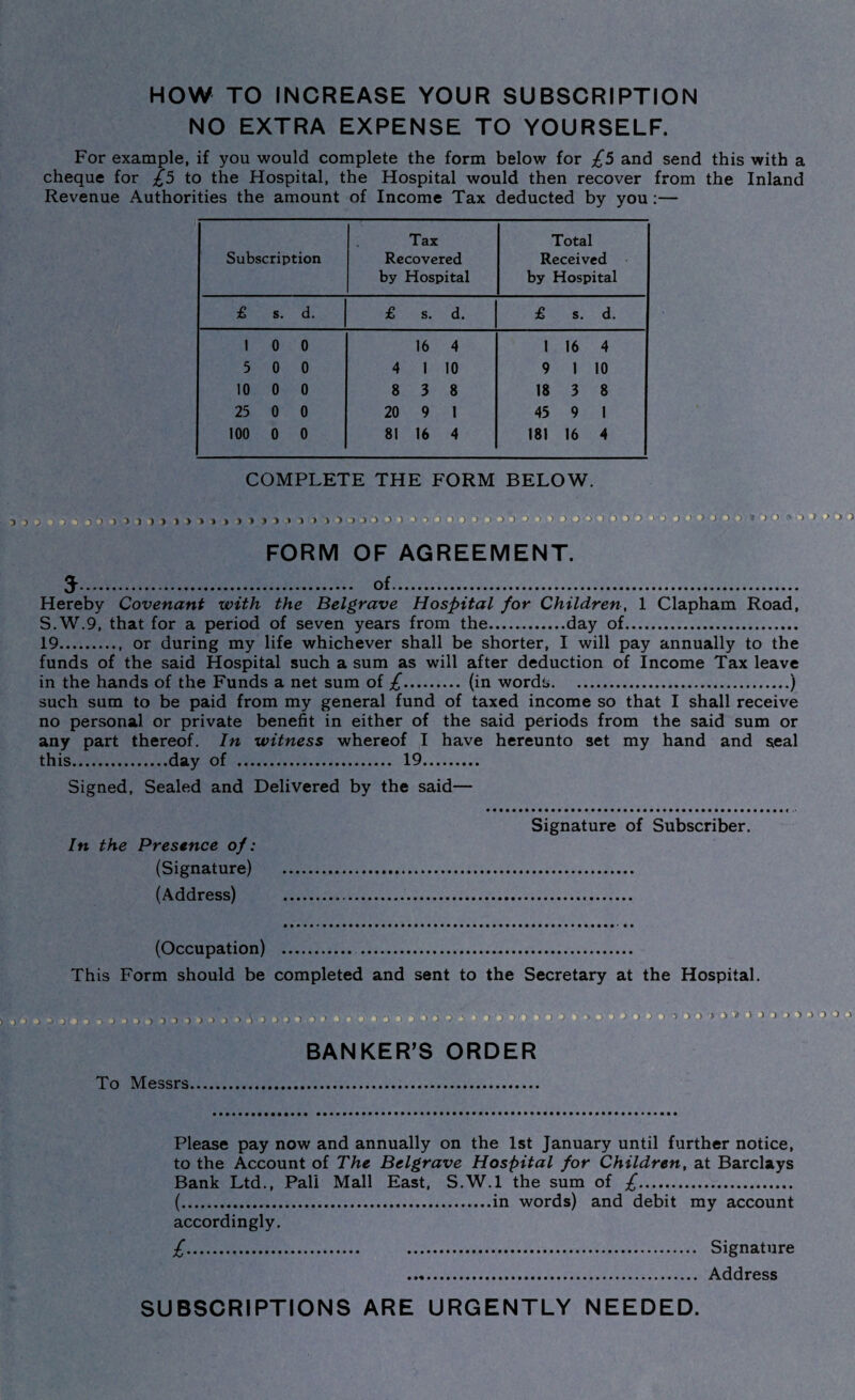 HOW TO INCREASE YOUR SUBSCRIPTION NO EXTRA EXPENSE TO YOURSELF. For example, if you would complete the form below for £5 and send this with a cheque for £5 to the Hospital, the Hospital would then recover from the Inland Revenue Authorities the amount of Income Tax deducted by you:— -> 3 ) ) ^ Subscription Tax Recovered by Hospital Total Received by Hospital £ s. d. £ s. d. £ s. d. 1 0 0 16 4 1 16 4 5 0 0 4 I 10 9 1 10 10 0 0 8 3 8 18 3 8 25 0 0 20 9 1 45 9 1 100 0 0 81 16 4 181 16 4 COMPLETE THE FORM BELOW 3 )>>>)>>>»»»> > * 1 » 1 > >■) > > > .> > > -> FORM OF AGREEMENT. 5. of. Hereby Covenant with the Belgrave Hospital for Children, 1 Clapham Road, S.W.9, that for a period of seven years from the..day of. 19., or during my life whichever shall be shorter, I will pay annually to the funds of the said Hospital such a sum as will after deduction of Income Tax leave in the hands of the Funds a net sum of £. (in words.) such sum to be paid from my general fund of taxed income so that I shall receive no personal or private benefit in either of the said periods from the said sum or any part thereof. In witness whereof I have hereunto set my hand and seal this.day of . 19. Signed, Sealed and Delivered by the said— In the Presence of: (Signature) (Address) Signature of Subscriber. (Occupation) . This Form should be completed and sent to the Secretary at the Hospital. BANKER’S ORDER To Messrs. )-,))>> j> >> ) i ■> > ■ -> > > •- ■ * h ,>V •< Please pay now and annually on the 1st January until further notice, to the Account of The Belgrave Hospital for Children, at Barclays Bank Ltd., Pali Mall East, S.W.l the sum of £. (.in words) and debit my account accordingly. £. . Signature . Address SUBSCRIPTIONS ARE URGENTLY NEEDED.