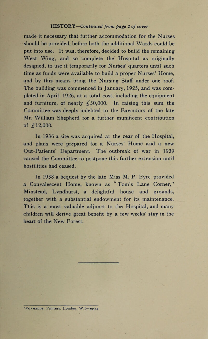 HISTORY—Continued from page 2 of cover made it necessary that further accommodation for the Nurses should be provided, before both the additional Wards could be put into use. It was, therefore, decided to build the remaining West Wing, and so complete the Hospital as originally designed, to use it temporarily for Nurses’ quarters until such time as funds were available to build a proper Nurses’ Home, and by this means bring the Nursing Staff under one roof. The building was commenced in January, 1925, and was com¬ pleted in April, 1926, at a total cost, including the equipment and furniture, of nearly ^30,000. In raising this sum the Committee was deeply indebted to the Executors of the late Mr. William Shepherd for a further munificent contribution of £ 12,000. In 1936 a site was acquired at the rear of the Hospital, and plans were prepared for a Nurses' Home and a new Out-Patients’ Department. The outbreak of war in 1939 caused the Committee to postpone this further extension until hostilities had ceased. In 1938 a bequest by the late Miss M. P. Eyre provided a Convalescent Home, known as “ Tom’s Lane Corner,” Minstead, Lyndhurst, a delightful house and grounds, together with a substantial endowment for its maintenance. This is a most valuable adjunct to the Hospital, and many children will derive great benefit by a few weeks’ stay in the heart of the New Forest. Wormalrs, Printers, London, W.I—29514.