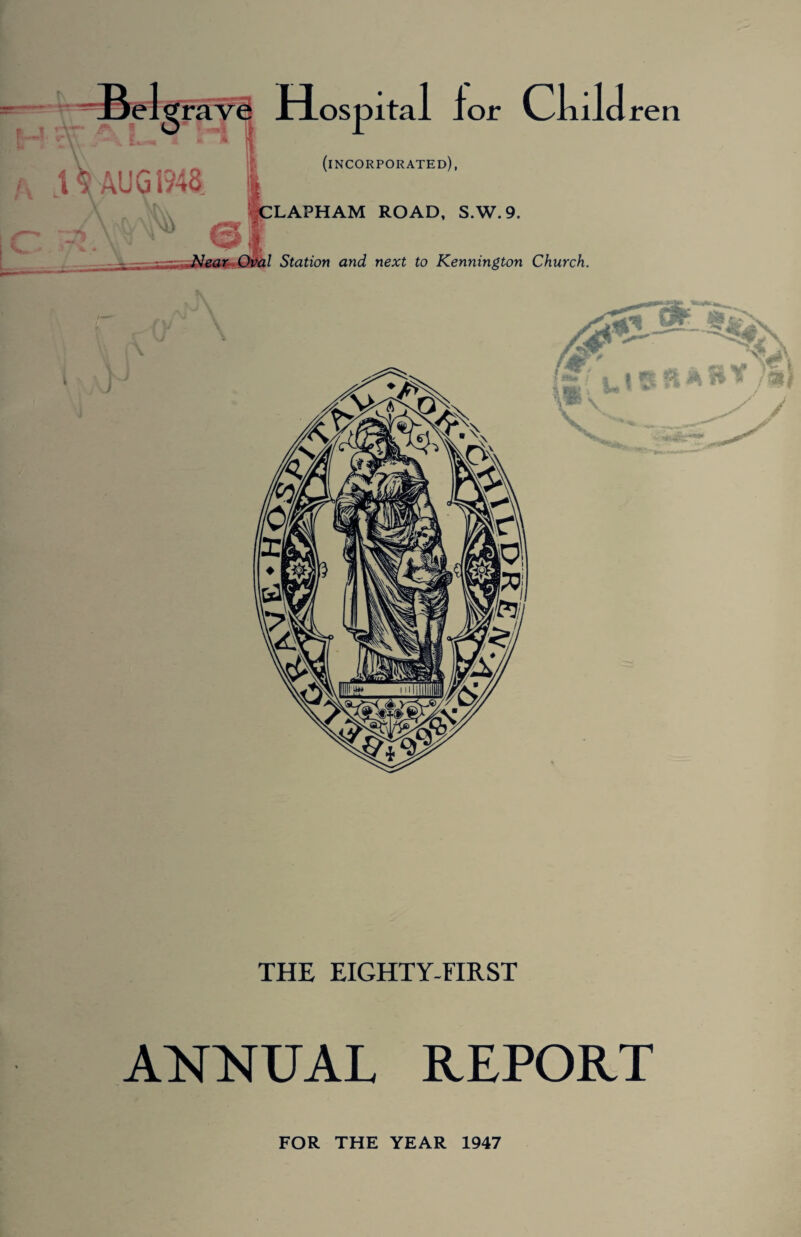 Beltfrave Hospital lor Child ren HO JL '« H (incorporated), \\AUG 1948. *2t z CLAPHAM ROAD, S.W.9. Station and next to Kennington Church. THE EIGHTY-FIRST ANNUAL REPORT FOR THE YEAR 1947