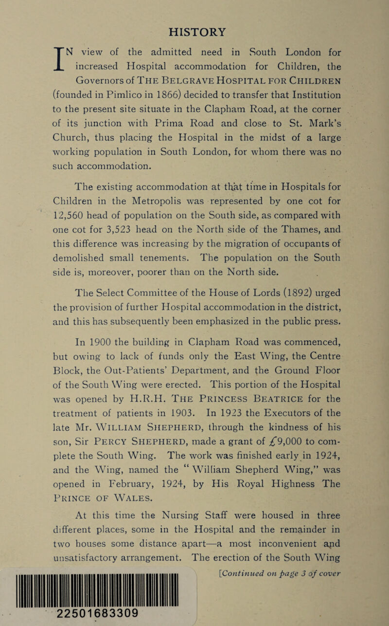HISTORY IN view of the admitted need in South London for increased Hospital accommodation for Children, the Governors of The Belgrave Hospital for Children (founded in Pimlico in 1866) decided to transfer that Institution to the present site situate in the Clapham Road, at the corner of its junction with Prima Road and close to St. Mark’s Church, thus placing the Hospital in the midst of a large working population in South London, for whom there was no such accommodation. The existing accommodation at that time in Hospitals for Children in the Metropolis was represented by one cot for 12,560 head of population on the South side, as compared with one cot for 3,523 head on the North side of the Thames, and this difference was increasing by the migration of occupants of demolished small tenements. The population on the South side is, moreover, poorer than on the North side. The Select Committee of the House of Lords (1892) urged the provision of further Hospital accommodation in the district, and this has subsequently been emphasized in the public press. In 1900 the building in Clapham Road was commenced, but owing to lack of funds only the East Wing, the Centre Block, the Out-Patients’ Department, and the Ground Floor of the South Wing were erected. This portion of the Hospital was opened by H.R.H. The PRINCESS BEATRICE for the treatment of patients in 1903. In 1923 the Executors of the late Mr. WILLIAM SHEPHERD, through the kindness of his son, Sir Percy Shepherd, made a grant of ^*9,000 to com¬ plete the South Wing. The work was finished early in 1924, and the Wing, named the “ William Shepherd Wing,” was opened in February, 1924, by His Royal Highness The Prince of Wales. At this time the Nursing Staff were housed in three different places, some in the Hospital and the remainder in two houses some distance apart—a most inconvenient apd unsatisfactory arrangement. The erection of the South Wing ['Continued on page 3 of cover 22501683309