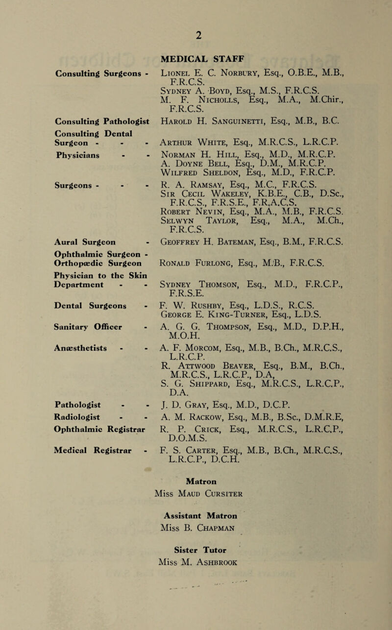 Consulting Surgeons - Consulting Pathologist Consulting Dental Surgeon - Physicians Surgeons Aural Surgeon Ophthalmic Surgeon - Orthopaedic Surgeon Physician to the Skin Department Dental Surgeons Sanitary Officer Anaesthetists Pathologist Radiologist Ophthalmic Registrar Medical Registrar MEDICAL STAFF Lionel E. C. Norbury, Esq., O.B.E., M.B., F.R.C.S. Sydney A. Boyd, Esq., M.S., F.R.C.S. M. F. Nicholls, Esq., M.A., M.Chir., F.R.C.S. Harold H. Sanguinetti, Esq., M.B., B.C. Arthur White, Esq., M.R.C.S., L.R.C.P. Norman H. Hill, Esq., M.D., M.R.C.P. A. Doyne Bell, Esq., D.M., M.R.C.P. Wilfred Sheldon, Esq., M.D., F.R.C.P. R. A. Ramsay, Esq., M.C., F.R.C.S. Sir Cecil Wakeley, K.B.E., C.B., D.Sc., F.R.C.S, F.R.S.E, F.R.A.C.S. Robert Nevin, Esq, M.A, M.B, F.R.C.S. Selwyn Taylor, Esq, M.A, M.Ch, F.R.C.S. Geoffrey H. Bateman, Esq, B.M, F.R.C.S. Ronald Furlong, Esq, M.B, F.R.C.S. Sydney Thomson, Esq, M.D, F.R.C.P, F.R.S.E. F. W. Rushby, Esq, L.D.S, R.C.S. George E. King-Turner, Esq, L.D.S. A. G. G. Thompson, Esq, M.D, D.P.H, M.O.H. A. F. Morcom, Esq, M.B, B.Ch, M.R.C.S, L. R.C.P. R. Attwood Beaver, Esq, B.M, B.Ch, M. R.C.S, L.R.C.P, D.A, S. G. Shippard, Esq, M.R.C.S, L.R.C.P, D.A. J. D. Gray, Esq, M.D, D.C.P. A. M. Rackow, Esq, M.B, B.Sc, D.M.R.E, R. P. Crick, Esq, M.R.C.S, L.R.C.P, D.O.M.S. F. S. Carter, Esq, M.B, B.Ch, M.R.C.S, L.R.C.P, D.C.H. Matron Miss Maud Cursiter Assistant Matron Miss B. Chapman Sister Tutor Miss M. Ashbrook