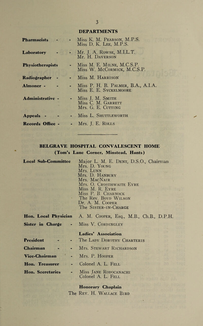 DEPARTMENTS Pharmacists Miss K. M. Pearson, M.P.S. Miss D. K. Lee, M.P.S. Laboratory Mr. J. A. Rowse, M.I.L.T. Mr. H. Daverson Physiotherapists Miss M. E. Milne, M.C.S.P. Miss W. McCormick, M.C.S.P. Radiographer Miss M. Harrison Almoner - Miss P. H. B. Palmer, B.A., A.I.A. Miss E. E. Syckelmoore Administrative - - Miss J. M. Smith Miss C. M. Garrett Mrs. G. E. Cutting Appeals - Miss L. Shuttleworth Records Office - - Mrs. T. E. Rolls BELGRAVE HOSPITAL CONVALESCENT HOME (Tom’s Lane Corner, Minstead, Hants) Local Sub-Committee Major L. M. E. Dent, D.S.O., Chairman Mrs. D. Young Mrs. Lunn Mrs. D. Hanbury Mrs. MacNair Mrs. O. Crosthwaite Eyre Miss M. R. Eyre Miss P. B Charnock The Rev. Boyd Wilson Dr. A. M. Cooper The Sister-in-Charge Hon. Local Physician A. M. Cooper, Esq., M.B., Ch.B., D.P.H. Sister in Charge - Miss V. Cordingley President Chairman Vice-Chairman Hon. Treasurer Hon. Secretaries Ladies’ Association The Lady Dorothy Charteris Mrs. Stewart Richardson Mrs. P. Hooper Colonel A. L. Fell Miss Jane Rodocanachi Colonel A. L. Fell Honorary Chaplain The Rev. H. Wallace Bird