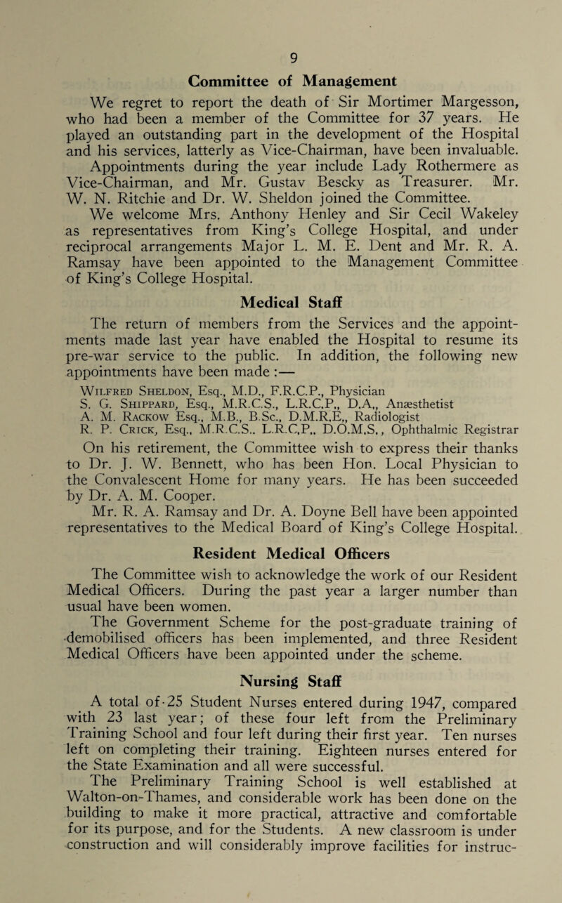 Committee of Management We regret to report the death of Sir Mortimer Margesson, who had been a member of the Committee for 37 years. He played an outstanding part in the development of the Hospital and his services, latterly as Vice-Chairman, have been invaluable. Appointments during the year include Lady Rothermere as Vice-Chairman, and Mr. Gustav Besckv as Treasurer. Mr. W. N. Ritchie and Dr. W. Sheldon joined the Committee. We welcome Mrs. Anthony Henley and Sir Cecil Wakeley as representatives from King’s College Hospital, and under reciprocal arrangements Major L. M. E. Dent and Mr. R. A. Ramsay have been appointed to the Management Committee of King’s College Hospital. Medical Staff The return of members from the Services and the appoint¬ ments made last year have enabled the Hospital to resume its pre-wTar service to the public. In addition, the following new appointments have been made :— Wilfred Sheldon, Esq., M.D., F.R.C.P., Physician S. G. Shippard, Esq., M.R.C.S., L.R.C.P., D.A„ Anaesthetist A. M. Rackow Esq., M.B., B.Sc., D.M.R.E,, Radiologist R. P. Crick, Esq., M.R.C.S.. L.R.C.P,. D.O.M.S,, Ophthalmic Registrar On his retirement, the Committee wish to express their thanks to Dr. J. W. Bennett, who has been Hon. Local Physician to the Convalescent Home for many years. He has been succeeded by Dr. A. M. Cooper. Mr. R. A. Ramsay and Dr. A. Doyne Bell have been appointed representatives to the Medical Board of King’s College Hospital. Resident Medical Officers The Committee wish to acknowledge the work of our Resident Medical Officers. During the past year a larger number than usual have been women. The Government Scheme for the post-graduate training of •demobilised officers has been implemented, and three Resident Medical Officers have been appointed under the scheme. Nursing Staff A total of-25 Student Nurses entered during 1947, compared with 23 last year; of these four left from the Preliminary Training School and four left during their first year. Ten nurses left on completing their training. Eighteen nurses entered for the State Examination and all were successful. The Preliminary Training School is well established at Walton-on-Thames, and considerable work has been done on the building to make it more practical, attractive and comfortable for its purpose, and for the Students. A new classroom is under construction and will considerably improve facilities for instruc-