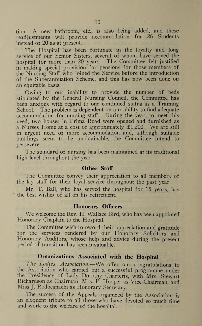 tion. A new bathroom, etc., is also being added, and these readjustments will provide accommodation for 26 Students instead of 20 as at present. The Hospital has been fortunate in the loyalty and long service of our Senior Sisters, several of whom have served the hospital for more than 20 years. The Committee felt justified in making special provision for pensions for those members of the Nursing Staff who joined the Service before the introduction of the Superannuation Scheme, and this has now been done on an equitable basis. Owing to our inability to provide the number of beds stipulated by the General Nursing Council, the Committee has been anxious with regard to our continued status as a Training School. The problem is dependent on our ability to find adequate accommodation for nursing staff. During the year, to meet this need, two houses in Prima Road were opened and furnished as a Nurses Home at a cost of approximately £1,200. We are still in urgent need of more accommodation and, although suitable buildings seem to be unobtainable, the Committee intend to persevere. The standard of nursing has been maintained at its traditional high level throughout the year. Other Staff The Committee convey their appreciation to all members of the lay staff for their loyal service throughout the past year. Mr. T. Ball, who has served the hospital for 15 years, has the best wishes of all on his retirement. Honorary Officers We welcome the Rev. H. Wallace Bird, who has been appointed Honorary Chaplain to the Hospital. The Committee wish to record their appreciation and gratitude for the services rendered by our Honorary Solicitors and Honorary Auditors, whose help and advice during the present period of transition has been invaluable. Organizations Associated with the Hospital The Ladies’ Association.—We offer our congratulations to the Association who carried out a successful programme under the Presidency of Lady Dorothy Charteris, with Mrs. Stewart Richardson as Chairman, Mrs. P. Hooper as Vice-Chairman, and Miss J. Rodocanachi as Honorary Secretary. The success of the Appeals organized by the Association is an eloquent tribute to all those who have devoted so much time and work to the welfare of the hospital.