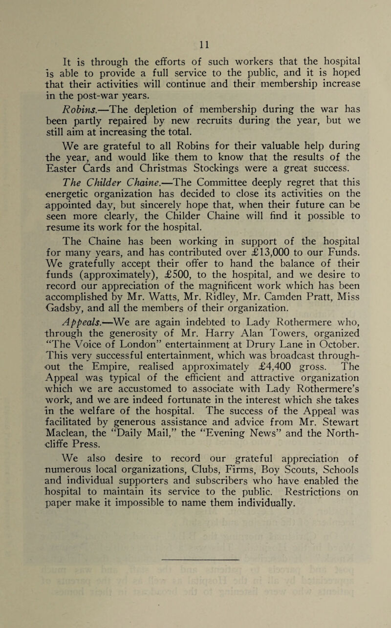 It is through the efforts of such workers that the hospital is able to provide a full service to the public, and it is hoped that their activities will continue and their membership increase in the post-war years. Robins.—The depletion of membership during the war has been partly repaired by new recruits during the year, but we still aim at increasing the total. We are grateful to all Robins for their valuable help during the year, and would like them to know that the results of the Easter Cards and Christmas Stockings were a great success. The Childer Chaine.—The Committee deeply regret that this energetic organization has decided to close its activities on the appointed day, but sincerely hope that, when their future can be seen more clearly, the Childer Chaine will find it possible to resume its work for the hospital. The Chaine has been working in support of the hospital for many years, and has contributed over £13,000 to our Funds. We gratefully accept their offer to hand the balance of their funds (approximately), £500, to the hospital, and we desire to record our appreciation of the magnificent work which has been accomplished by Mr. Watts, Mr. Ridley, Mr. Camden Pratt, Miss Gadsby, and all the members of their organization. Appeals.—We are again indebted to Lady Rothermere who, through the generosity of Mr. Harry Alan Towers, organized “The Voice of London” entertainment at Drury Lane in October. This very successful entertainment, which was broadcast through¬ out the Empire, realised approximately £4,400 gross. The Appeal was typical of the efficient and attractive organization which we are accustomed to associate with Lady Rothermere’s work, and we are indeed fortunate in the interest which she takes In the welfare of the hospital. The success of the Appeal was facilitated by generous assistance and advice from Mr. Stewart Maclean, the “Daily Mail,” the “Evening News” and the North- eliffe Press. We also desire to record our grateful appreciation of numerous local organizations, Clubs, Firms, Boy Scouts, Schools and individual supporters and subscribers who have enabled the hospital to maintain its service to the public. Restrictions on paper make it impossible to name them individually.