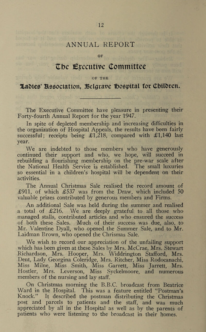 ANNUAL REPORT OF Zbe Executive Committee OF THE Xa&teB’ Hssoctation, JBelgvave Ibospital for GbUfcretu The Executive Committee have pleasure in presenting their Forty-fourth Annual Report for the year 1947. In spite of depleted membership and increasing difficulties in the organization of Hospital Appeals, the results have been fairly successful; receipts being £1,218, compared with £1,140 last year. We are indebted to those members who have generously continued their support and who, we hope, will succeed in rebuilding a flourishing membership on the pre-war scale after the National Health Service is established. The small luxuries so essential in a children’s hospital will be dependent on their activities. The Annual Christmas Sale realised the record amount of £911, of which £537 was from the Draw, which included 50 valuable prizes contributed by generous members and Firms. An additional Sale was held during the summer and realised a total of £216. We are deeply grateful to all those who managed stalls, contributed articles and who ensured the success of both these Sales. Much of their success was due, also, to Mr. Valentine Dyall, who opened the Summer Sale, and to Mr. Laidman Brown, who opened the Chrismas Sale. We wish to record our appreciation of the unfailing support which has been given at these Sales by Mrs. McCrae, Mrs. Stewart Richardson, Mrs. Hooper, Mrs. Widdrington Stafford, Mrs. Dent, Lady Georgina Coleridge, Mrs. Ritcher, Miss Rodocanachi, Miss Milne, Miss Smith, Miss Garrett, Miss Jarrett, Mrs. Hostler, Mrs. Leverson, Miss Syckelmoore, and numerous members of the nursing and lay staff. On Christmas morning the B.B.C. broadcast from Beatrice Ward in the Hospital. This was a feature entitled “Postman’s Knock.” It described the postman distributing the Christmas post and parcels to patients and the staff, and was much appreciated by all in the Hospital as well as by the parents of patients who were listening to the broadcast in their homes.