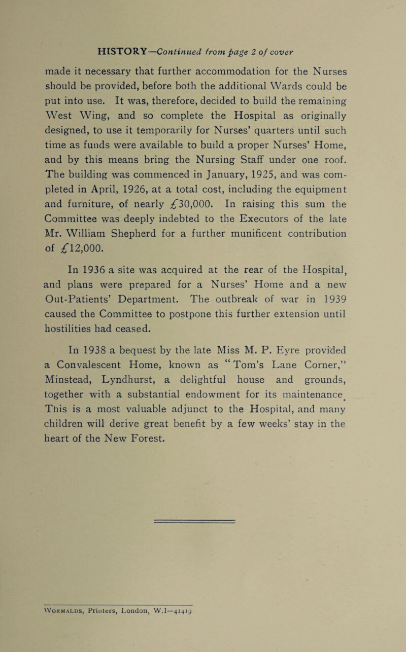 HISTORY—Continued from page 2 of cover made it necessary that further accommodation for the Nurses should be provided, before both the additional Wards could be put into use. It was, therefore, decided to build the remaining West Wing, and so complete the Hospital as originally designed, to use it temporarily for Nurses’ quarters until such time as funds were available to build a proper Nurses’ Home, and by this means bring the Nursing Staff under one roof. The building was commenced in January, 1925, and was com¬ pleted in April, 1926, at a total cost, including the equipment and furniture, of nearly ^30,000. In raising this sum the Committee was deeply indebted to the Executors of the late Mr. William Shepherd for a further munificent contribution of £ 12,000. In 1936 a site was acquired at the rear of the Hospital, and plans were prepared for a Nurses’ Home and a new Out-Patients’ Department. The outbreak of war in 1939 caused the Committee to postpone this further extension until hostilities had ceased. In 1938 a bequest by the late Miss M. P. Eyre provided a Convalescent Home, known as “ Tom’s Lane Corner,” Minstead, Lyndhurst, a delightful house and grounds, together with a substantial endowment for its maintenance. This is a most valuable adjunct to the Hospital, and many children will derive great benefit by a few weeks’ stay in the heart of the New Forest. Wormalds, Printers, London, W.I—41419