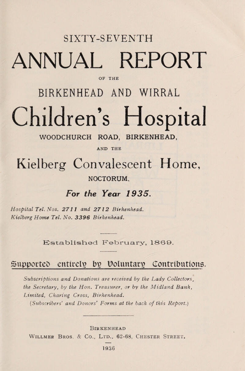 SIXTY-SEVENTH ANNUAL REPORT OF THE BIRKENHEAD AND WIRRAL Children’s Hospital WOODCHURCH ROAD, BIRKENHEAD, AND THE Kielberg Convalescent Home, NOCTORUM, For the Year 1935. Hospital Tel. Nos. 2711 and 2712 Birkenhead. Kielberg Home Tel. No. 3396 Birkenhead. ECstab>lishL©d February, 1869. Supported entirely b£ Woluntarg Contributions, Subscriptions and Donations are received by the Lady Collectors, the Secretary, by the Hon. Treasurer, or by the Midland Bank, Limited, Charing Cross, Birkenhead. (Subscribers’ and Doyiors’ Forms at the back of this Report.) Birkenhead Willmer Bros. Sc Co., Ltd., 62-68, Chester Street. 1936