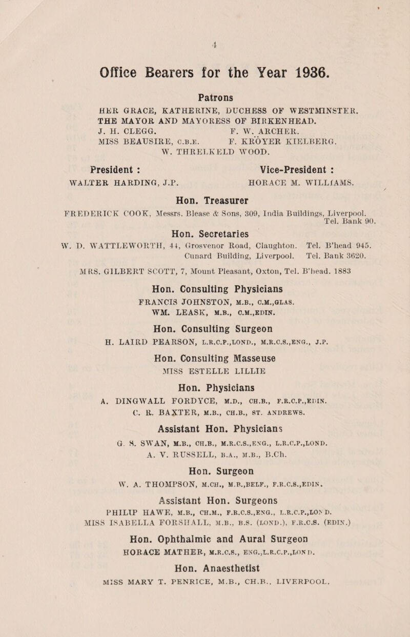 Office Bearers for the Year 1936 Patrons HER GRACE, KATHERINE, DUCHESS OF WESTMINSTER. THE MAYOR AND MAYORESS OF BIRKENHEAD. J. H. CLEGG. F. W. ARCHER. MISS BEAUSIRE, C.B.E. F. KROYER KIELBERG. W. THRELKELD WOOD. President : Vice-President : WALTER HARDING, J.P. HORACE M. WILLIAMS. Hon. Treasurer FREDERICK COOK, Messrs. Blease & Sons, 309, India Buildings, Liverpool. Tel. Bank 90. Hon. Secretaries W. D. WATTLEWORTH, 41, Grosvenor Road, Claughton. Tel. B’head 945. Cunard Building, Liverpool. Tel. Bank 3620. MRS. GILBERT SCOTT, 7, Mount Pleasant, Oxton, Tel. B’head. 1883 Hon. Consulting Physicians FRANCIS JOHNSTON, M.B., c.M.,GLAS. WM. LEASE, M.B., C.M..EDIN. Hon. Consulting Surgeon H. LAIRD PEARSON, L.R.C.P..LOND., M.R.C.S.,ENG., J.P. Hon. Consulting Masseuse MISS ESTELLE LILLIE Hon. Physicians A. DINGWALL FORDYCE, M.D., CH.B., F.R.C.P.,KniN. C. R. BAXTER, M.B., CH.B., ST. ANDREWS. Assistant Hon. Physicians G. S. SWAN, M.B., CH.B., M.R.C.S.jENG., L.R.C.P.,LOND. A. V. RUSSELL, B.A., M.B., B.Ch. Hon. Surgeon W. A. THOMPSON, M.CH., M.B.,BELF., F.R.C.S..EDIN. Assistant Hon. Surgeons PHILIP HAWE, M.B., CH.M., F.R.C.8.,ENG., L.R.C.P.,LO> D. MISS ISABELLA FORSHALL, M.B., B.S. (BOND.), F.R.C.S. (edin.) Hon. Ophthalmic and Aural Surgeon HORACE MATHER, M.R.C.8., ENG.,L.R.C.P.,LONn. Hon. Anaesthetist MISS MARY T. PENRICE, M.B., CH.B., LIVERPOOL.