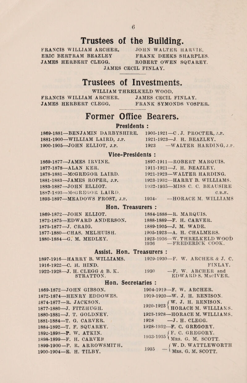 Trustees of the Building. FRANCIS WILLIAM ARCHER. JOHN WALTER HARVIE. ERIC BERTRAM BEAZLEY FRANK DEEKS SHARPLES. JAMES HERBERT CLEGG. ROBERT OWEN SQUAREY. JAMES CECIL FINLAY. Trustees of Investments. WILLIAM THRELKELD WOOD. FRANCIS WILLIAM ARCHER. JAMES CECIL FINLAY. JAMES HERBERT CLEGG. FRANK SYMONDS VOSPER. Former Office Bearers. Presidents : 1869-1881—BENJAMIN DARBYSHIRE. 1905-1921—C . J. PROCTER, .7.P. 1881-1900—WILLIAM LAIRD, J.P. 1921-1923—J. H. BEAZLEY. 1900-1905—JOHN ELLIOT, J.P. 1923 —WALTER HARDING, J.P. Vice-Presidents 1889-1877—JAMES IRVINE. 1877- 1878—ALAN KER. 1878- 1881—MCGREGOR LAIRD. 1881-1883—JAMES ROPER, J.P. 1883-1887—JOHN ELLIOT. 1887-1893—MoGREGOR LAIRD. 1893-1897—MEADOWS FROST, J.P 1897-1911—ROBERT MARQUIS. 1911-1921—J. H. BEAZLEY. 1921-1923—WALTER HARDING. 1923-1932—HARRY B. WILLIAMS. 1932-1935—MISS C. C. BEAUSIRE C.B.E. 1934- —HORACE M. WILLIAMS Hon. Treasurers : 1869-1872—JOHN ELLIOT. 1872-1875—EDWARD ANDERSON. 1875-1877—J. CRAIG. 1877-1880—CHAS. MELHUIS H. 1880-1884—G. M. MEDLEY. 1884-1888—R. MARQUIS. 1888- 1889—F. H. CARVER. 1889- 1905—J. M. WADE. 1905-1923—A. H. CHALMERS. 1923-1936—W. THRELKELD WOOD 1936 —FREDERICK COOK. Treasurers : 1929-1930 Assist. Hon 1897-1916—HARRY B. WILLIAMS. 1916-1922—C. H. HIND. 1922-1928—J. H. CLEGG & B. K. 1930 STRATTON. Hon. Secretaries : F. W. ARCHER & J. C. FINLAY. —F. W. ARCHER and EDWARD S. MacIVER. 1869-1872—JOHN GIBSON. 1872-1874—HENRY EDDOWES. 1874-1877—R. JACKSON. 1877-1880—J. FITZHUGH. 1880- 1881—J. T. GOLDNEY. 1881- 1884—T. G. CARVER. 1884-1892—T. F. SQUAREY. 1892-1898—P. W. ATKIN. 1898- 1899—F. H. CARVER 1899- 1900—P. R. ARROWSMITH. 1900- 1904—E. H. TILBY. 1904-1919—F. W. ARCHER. 1919- 1920—W. J. H. RENISON. rW. J. H. RENISON. 1920- 1923 (H0RACE M WillIAMS. 1923-1928—HORACE M. WILLIAMS. 1928 —J. H. CLEGG. 1928-1932—F. C. GREGORY. ( f F. C. GREGORY. 1933-1935 \Mrs g m SCOTT. j W. D. WATTLEWORTH “ ' Mrs. G. M. SCOTT. 1935