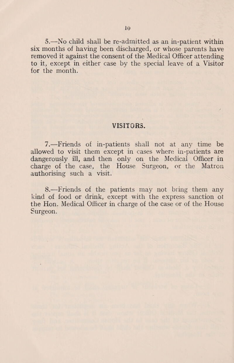 5.—No child shall be re-admitted as an in-patient within six months of having been discharged, or whose parents have removed it against the consent of the Medical Officer attending to it, except in either case by the special leave of a Visitor for the month. VISITORS. 7. —Friends of in-patients shall not at any time be allowed to visit them except in cases where in-patients are dangerously ill, and then only on the Medical Officer in charge of the case, the House Surgeon, or the Matron authorising such a visit. 8. —Friends of the patients may not bring them any kind of food or drink, except with the express sanction ot the Hon. Medical Officer in charge of the case or of the House Surgeon.