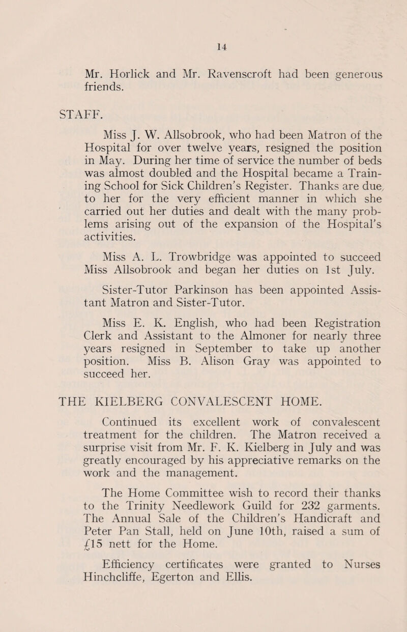 Mr. Horlick and Mr. Ravenscroft had been generous friends. STAFF. Miss J. W. Allsobrook, who had been Matron of the Hospital for over twelve years, resigned the position in May. During her time of service the number of beds was almost doubled and the Hospital became a Train¬ ing School for Sick Children’s Register. Thanks are due, to her for the very efficient manner in which she carried out her duties and dealt with the many prob¬ lems arising out of the expansion of the Hospital’s activities. Miss A. L. Trowbridge was appointed to succeed Miss Allsobrook and began her duties on 1st July. Sister-Tutor Parkinson has been appointed Assis¬ tant Matron and Sister-Tutor. Miss E. K. English, who had been Registration Clerk and Assistant to the Almoner for nearly three years resigned in September to take up another position. Miss B. Alison Gray was appointed to succeed her. THE KIELBERG CONVALESCENT HOME. Continued its excellent work of convalescent treatment for the children. The Matron received a surprise visit from Mr. F. K. Kielberg in July and was greatly encouraged by his appreciative remarks on the work and the management. The Home Committee wish to record their thanks to the Trinity Needlework Guild for 232 garments. The Annual Sale of the Children’s Handicraft and Peter Pan Stall, held on June 10th, raised a sum of £15 nett for the Home. Efficiency certificates were granted to Nurses Hinchcliffe, Egerton and Ellis.