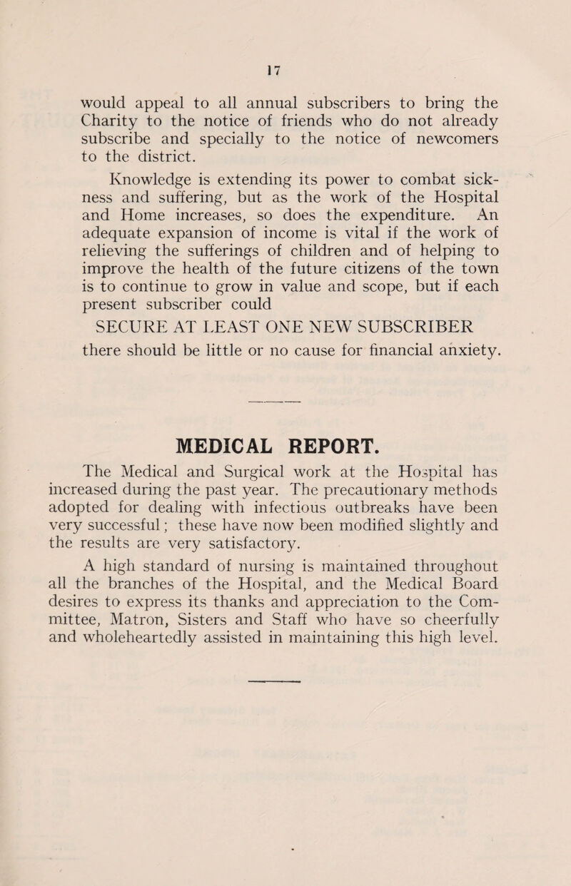 would appeal to all annual subscribers to bring the Charity to the notice of friends who do not already subscribe and specially to the notice of newcomers to the district. Knowledge is extending its power to combat sick¬ ness and suffering, but as the work of the Hospital and Home increases, so does the expenditure. An adequate expansion of income is vital if the work of relieving the sufferings of children and of helping to improve the health of the future citizens of the town is to continue to grow in value and scope, but if each present subscriber could SECURE AT LEAST ONE NEW SUBSCRIBER there should be little or no cause for financial anxiety. MEDICAL REPORT. The Medical and Surgical work at the Hospital has increased during the past year. The precautionary methods adopted for dealing with infectious outbreaks have been very successful; these have now been modified slightly and the results are very satisfactory. A high standard of nursing is maintained throughout all the branches of the Hospital, and the Medical Board desires to express its thanks and appreciation to the Com¬ mittee, Matron, Sisters and Staff who have so cheerfully and wholeheartedly assisted in maintaining this high level.