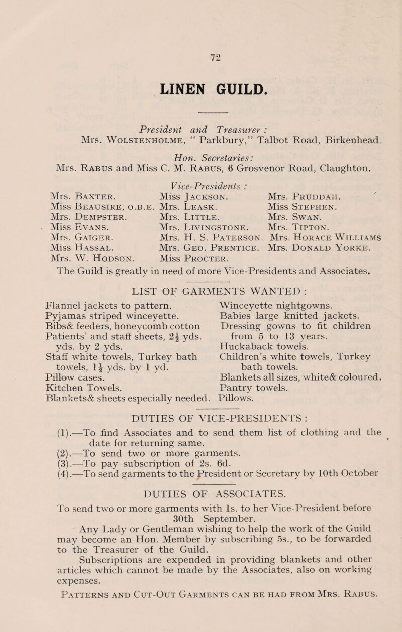 LINEN GUILD. President and Treasurer : Mrs. Wolstenholme, “ Parkbury,” Talbot Road, Birkenhead. Hon. Secretaries: Mrs. Rabus and Miss C. M. Rabus, 6 Grosvenor Road, Claughton. Mrs. Baxter. Miss Beausire, o.b. Mrs. Dempster. Miss Evans. Mrs. Gaiger. Miss Hassal. Mrs. W. Hodson. Vice-Presidents : Miss Jackson. £. Mrs. Leask. Mrs. Little. Mrs. Livingstone. Mrs. H. S. Paterson. Mrs. Geo. Prentice. Miss Procter. Mrs. Pruddah. Miss Stephen. Mrs. Swan. Mrs. Tipton. Mrs. Horace Williams Mrs. Donald Yorke. The Guild is greatly in need of more Vice-Presidents and Associates. LIST OF GARMENTS WANTED : Flannel jackets to pattern. Pyjamas striped winceyette. Bibs& feeders, honeycomb cotton Patients’ and staff sheets, yds. yds. by 2 yds. Staff white towels, Turkey bath towels, yds. by 1 yd. Pillow cases. Kitchen Towels. Blankets& sheets especially needed. Wincey ette nightgowns. Babies large knitted jackets. Dressing gowns to fit children from 5 to 13 years. Huckaback towels. Children’s white towels, Turkey bath towels. Blankets all sizes, wliite& coloured. Pantry towels. Pillows. DUTIES OF VICE-PRESIDENTS : (1) .—To find Associates and to send them list of clothing and the date for returning same. (2) .—To send two or more garments. (3) .—To pay subscription of 2s. 6d. (4) .—To send garments to the President or Secretary by 10th October DUTIES OF ASSOCIATES. To send two or more garments with Is. to her Vice-President before 30th September. Any Lady or Gentleman wishing to help the work of the Guild may become an Hon. Member by subscribing 5s., to be forwarded to the Treasurer of the Guild. Subscriptions are expended in providing blankets and other articles which cannot be made by the Associates, also on working expenses. Patterns and Cut-Out Garments can be had from Mrs. Rabus.