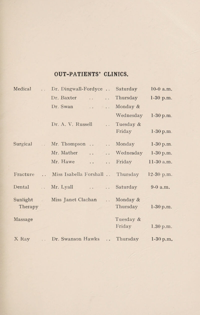 OUT-PATIENTS’ CLINICS. Medical . . Dr. Dingwall-Fordyce . . Saturday 10-0 a.m. Dr. Baxter Thursday 1-30 p.m. Dr. Swan Monday & Wednesday 1-30 p.m. Dr. A. V. Russell Tuesday & Friday 1-30 p.m. Surgical Mr, Thompson Monday 1-30 p.m. Mr. Mather Wednesday 1-30 p.m. Mr. Hawe Friday 11-30 a.m. Fracture Miss Isabella Forshall . . Thursday 12-30 p.m. Dental Mr. Lyall Saturday 9-0 a.m. Sunlight Miss Janet Clachan Monday & Therapy Thursday 1-30 p.m. Massage Tuesday & Friday 1.30 p.m. X Ray Dr. Swanson Hawks Thursday 1-30 p.m„