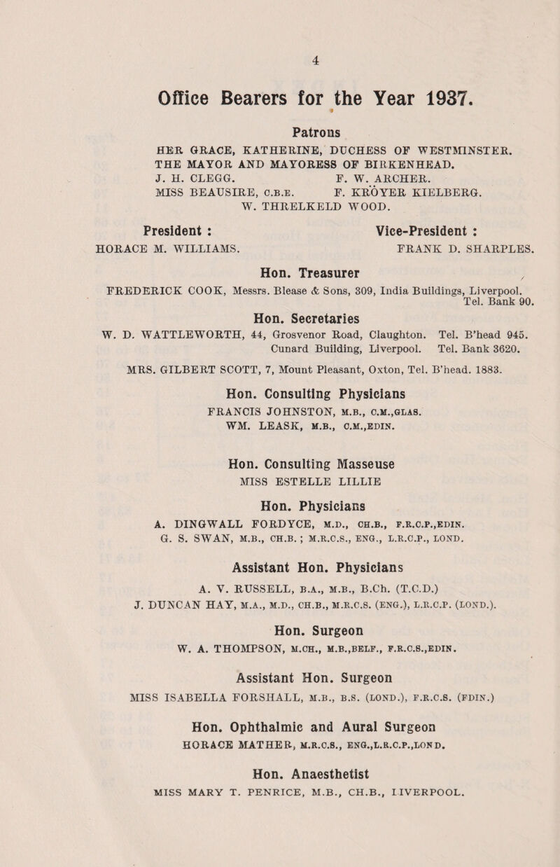 Office Bearers for the Year 1937. Patrons HER GRACE, KATHERINE, DUCHESS OF WESTMINSTER. THE MAYOR AND MAYORESS OF BIRKENHEAD. J. H. CLEGG. F. W. ARCHER. MISS BEAUSIRE, C.B.E. F. KROYER KIELBERG. W. THRELKELD WOOD. President : Vice-President : HORACE M. WILLIAMS. FRANK D. SHARPLES. Hon. Treasurer x FREDERICK COOK, Messrs. Blease & Sons, 309, India Buildings, Liverpool. Tel. Bank 90. Hon. Secretaries W. D. WATTLEWORTH, 44, Grosvenor Road, Claughton. Tel. B’head 945. Cunard Building, Liverpool. Tel. Bank 3620. MRS. GILBERT SCOTT, 7, Mount Pleasant, Oxton, Tel. B’head. 1883. Hon. Consulting Physicians FRANCIS JOHNSTON, M.B., C.M.,GLAS. WM. LEASK, M.B., O.M.,EDIN. Hon. Consulting Masseuse MISS ESTELLE LILLIE Hon. Physicians A. DINGWALL FORDYCE, M.D., CH.B., f.r.c.p.,edin. G. S. SWAN, M.B., CH.B. ; M.R.C.S., ENG., L.R.C.P., BOND. Assistant Hon. Physicians A. Y. RUSSELL, B.A., M.B., B.Ch. (T.C.D.) J. DUNCAN HAY, M.A., M.D., CH.B., M.R.C.S. (ENG.), l.R.C.P. (BOND.). Hon. Surgeon W. A. THOMPSON, M.CH., M.B..BEBF., F.R.C.B..EDIN. Assistant Hon. Surgeon MISS ISABELLA FORSIIALL, M.B., B.S. (BOND.), F.R.C.S. (FDIN.) Hon. Ophthalmic and Aural Surgeon HORACE MATHER, M.R.C.S., ENG.,L.R.C.P.,BOND. Hon. Anaesthetist MISS MARY T. PENRICE, M.B., CH.B., LIVERPOOL.