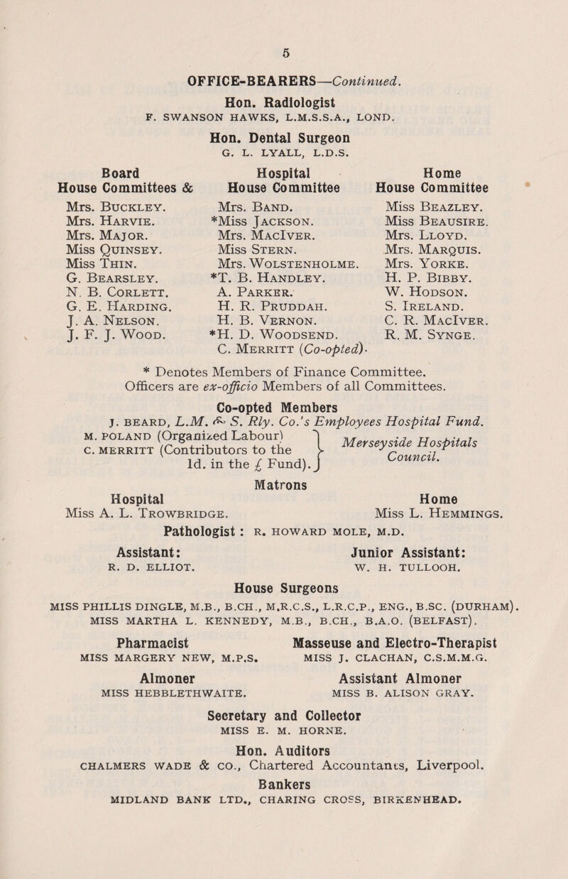 OFFICE-BEARERS—Continued. Hon. Radiologist F. SWANSON HAWKS, L.M.S.S.A., LOND. Board House Committees & Mrs. Buckley. Mrs. Harvie. Mrs. Major. Miss Quinsey. Miss Thin. G. Bearsley. N. B. Corlett. G. E. Harding. J. A. Nelson. J. F. J. Wood. Hon. Dental Surgeon G. L. LYALL, L.D.S. Hospital House Committee Mrs. Band. *Miss Jackson. Mrs. MacIver. Miss Stern. Mrs. WOLSTENHOLME. *T. B. Handley. A. Parker. H. R. Pruddah, H. B. Vernon. *H. D. Woodsend. C. Merritt {Co-opted)- Home House Committee Miss Beazley. Miss Beausire. Mrs. Lloyd. Mrs. Marquis. Mrs. Yorke. H. P. Bibby. W. Hodson. S. Ireland. C. R. MacIver. R. M. Synge. * Denotes Members of Finance Committee. Officers are ex-officio Members of all Committees. Co-opted Members j. beard, L.M. ^ S. Rly. Co.’s Employees Hospital Fund m. Poland (Organized Labour) c. merritt (Contributors to the Id. in the £ Fund). Matrons Hospital Miss A. L. Trowbridge. Pathologist: r. Howard mole, m.d. Assistant: Junior Assistant: R. D. ELLIOT. W. H. TULLOOH. Merseyside Hospitals Council. Home Miss L. Hemmings. House Surgeons MISS PHILLIS DINGLE, M.B., B.CH., M.R.C.S., L.R.C.P., ENG., B.SC. (DURHAM). MISS MARTHA L. KENNEDY, M.B., B.CH., B.A.O. (BELFAST). Pharmacist MISS MARGERY NEW, M.P.S, Masseuse and Electro-Therapist MISS J. CLACHAN, C.S.M.M.G. Almoner MISS HEBBLETHWAITE. Assistant Almoner MISS B. ALISON GRAY. Secretary and Collector MISS E. M. HORNE. Hon. Auditors chalmers wade & co., Chartered Accountants, Liverpool. Bankers MIDLAND BANK LTD., CHARING CROSS, BIRKENHEAD.