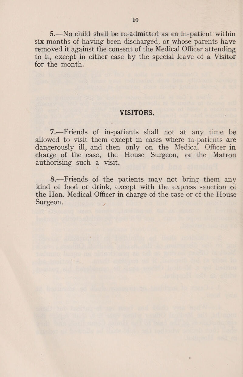 5.—No child shall be re-admitted as an in-patient within six months of having been discharged, or whose parents have removed it against the consent of the Medical Officer attending to it, except in either case by the special leave of a Visitor for the month. VISITORS. 7. —Friends of in-patients shall not at any time be allowed to visit them except in cases where in-patients are dangerously ill, and then only on the Medical Officer in charge of the case, the House Surgeon, or the Matron authorising such a visit. 8. —Friends of the patients may not bring them any kind of food or drink, except with the express sanction of the Hon. Medical Officer in charge of the case or of the House Surgeon. ,
