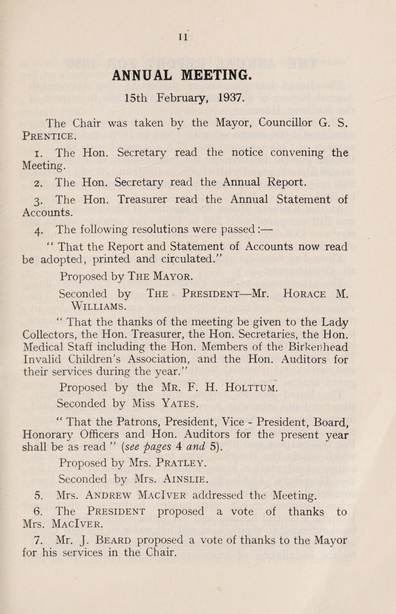ANNUAL MEETING. 15th February, 1937. The Chair was taken by the Mayor, Councillor G. S. Prentice. 1. The Hon. Secretary read the notice convening the Meeting. 2. The Hon. Secretary read the Annual Report. 3. The Hon. Treasurer read the Annual Statement of Accounts. 4. The following resolutions were passed:— ‘' That the Report and Statement of Accounts now read be adopted, printed and circulated. Proposed by The Mayor. Seconded by The President—Mr. Horace M. Williams. “ That the thanks of the meeting be given to the Lady Collectors, the Hon. Treasurer, the Hon. Secretaries, the Hon. Medical Staff including the Hon. Members of the Birkenhead Invalid Children’s Association, and the Hon. Auditors for their services during the year. Proposed by the Mr. F. H. Holttum. Seconded by Miss Yates. “ That the Patrons, President, Vice - President, Board, Honorary Officers and Hon. Auditors for the present year shall be as read  (see pages 4 and 5). Proposed by Mrs. Pratley. Seconded by Mrs. Ainslie. 5. Mrs. Andrew MacIver addressed the Meeting. 6. The President proposed a vote of thanks to Mrs. MacIver. 7. Mr. J. Beard proposed a vote of thanks to the Mayor for his services in the Chair.