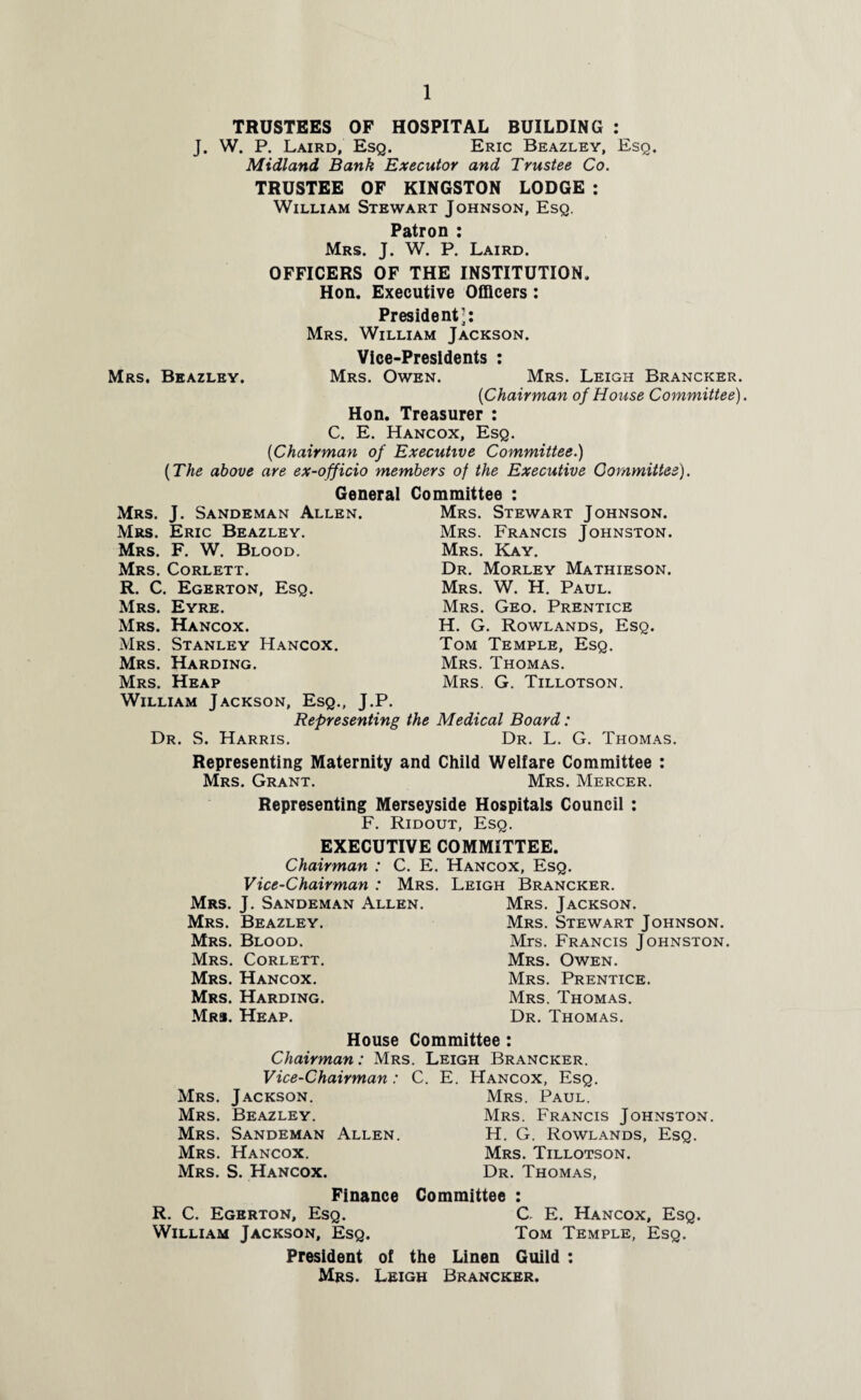 TRUSTEES OF HOSPITAL BUILDING : J. W. P. Laird, Esq. Eric Beazley, Esq. Midland Bank Executor and Trustee Co. TRUSTEE OF KINGSTON LODGE : William Stewart Johnson, Esq. Patron : Mrs. J. W. P. Laird. OFFICERS OF THE INSTITUTION. Hon. Executive Officers: President’: Mrs. William Jackson. Vice-Presidents : Mrs. Owen. Mrs. Leigh Brancker. {Chairman of House Committee). Hon. Treasurer : C. E. Hancox, Esq. [Chairman of Executive Committee.) (The above are ex-officio members of the Executive Committee). General Committee : Mrs. Beazley. Mrs. J. Sandeman Allen. Mrs. Eric Beazley. Mrs. F. W. Blood. Mrs. Corlett. R. C. Egerton, Esq. Mrs. Eyre. Mrs. Hancox. Mrs. Stanley Hancox. Mrs. Harding. Mrs. Stewart Johnson. Mrs. Francis Johnston. Mrs. Kay. Dr. Morley Mathieson. Mrs. W. H. Paul. Mrs. Geo. Prentice H. G. Rowlands, Esq. Tom Temple, Esq. Mrs. Thomas. Mrs. G. Tillotson. Mrs. Heap William Jackson, Esq., J.P. Representing the Medical Board: Dr. S. Harris. Dr. L. G. Thomas. Representing Maternity and Child Welfare Committee : Mrs. Grant. Mrs. Mercer. Representing Merseyside Hospitals Council : F. Ridout, Esq. EXECUTIVE COMMITTEE. Chairman : C. E. Hancox, Esq. Vice-Chairman : Mrs. Leigh Brancker. Mrs. J. Sandeman Allen. Mrs. Jackson. Mrs. Beazley. Mrs. Stewart Johnson. Mrs. Blood. Mrs. Francis Johnston. Mrs. Corlett. Mrs. Owen. Mrs. Hancox. Mrs. Prentice. Mrs. Harding. Mrs. Thomas. Mr#. Heap. Dr. Thomas. House Committee: Chairman: Mrs. Leigh Brancker. Vice-Chairman: C. E. Hancox, Esq. Mrs. Jackson. Mrs. Paul. Mrs. Beazley. Mrs. Francis Johnston. Mrs. Sandeman Allen. H. G. Rowlands, Esq. Mrs. Hancox. Mrs. Tillotson. Mrs. S. Hancox. Dr. Thomas, Finance Committee : R. C. Egerton, Esq. C E. Hancox, Esq. William Jackson, Esq. Tom Temple, Esq. President of the Linen Guild : Mrs. Leigh Brancker.