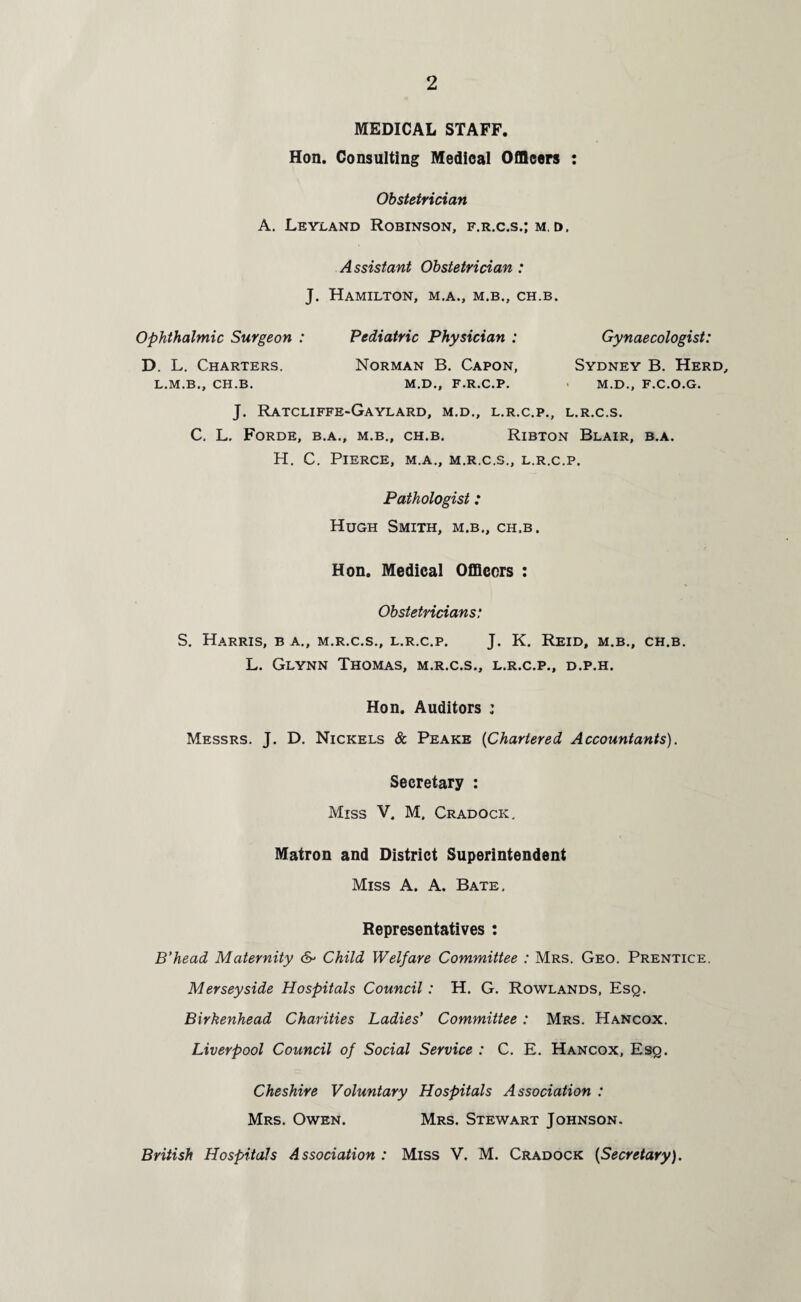 MEDICAL STAFF. Hon. Consulting Medical Officers : Obstetrician A. Leyland Robinson, f.r.c.s.; m. t>, Assistant Obstetrician : J. Hamilton, m.a., m.b., ch.b. Ophthalmic Surgeon : Pediatric Physician : Gynaecologist: D. L. Charters. Norman B. Capon, Sydney B. Herd, L.M.B., CH.B. M.D., F.R.C.P. M.D., F.C.O.G. J. RATCLIFFE-GAYLARD, M.D., L.R.C.P., L.R.C.S. C, L. FoRDE, B.A., M.B., CH.B. RlBTON BLAIR, B.A. H. C. Pierce, m.a., m.r.c.s., l.r.c.p. Pathologist: Hugh Smith, m.b., ch.b. Hon. Medical Officers : Obstetricians: S. Harris, b a., m.r.c.s., l.r.c.p. J. K. Reid, m.b., ch.b. L. Glynn Thomas, m.r.c.s., l.r.c.p., d.p.h. Hon. Auditors ; Messrs. J. D. Nickels & Peake (Chartered Accountants). Secretary : Miss V. M, Cradock. Matron and District Superintendent Miss A. A. Bate. Representatives : B’head Maternity Child Welfare Committee : Mrs. Geo. Prentice. Merseyside Hospitals Council: H. G. Rowlands, Esq. Birkenhead Charities Ladies' Committee : Mrs. Hancox. Liverpool Council of Social Service : C. E. Hancox, Esq. Cheshire Voluntary Hospitals Association : Mrs. Owen. Mrs. Stewart Johnson. British Hospitals Association : Miss V. M. Cradock (Secretary).