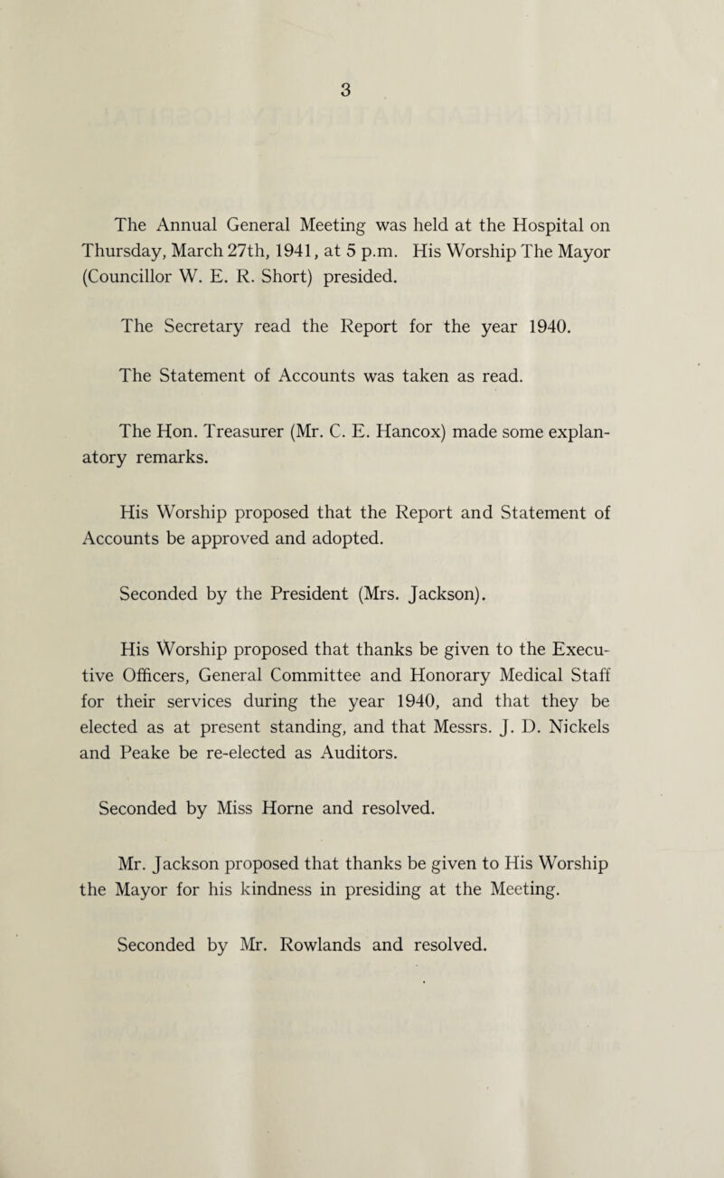 The Annual General Meeting was held at the Hospital on Thursday, March 27th, 1941, at 5 p.m. His Worship The Mayor (Councillor W. E. R. Short) presided. The Secretary read the Report for the year 1940. The Statement of Accounts was taken as read. The Hon. Treasurer (Mr. C. E. Hancox) made some explan¬ atory remarks. His Worship proposed that the Report and Statement of Accounts be approved and adopted. Seconded by the President (Mrs. Jackson). His Worship proposed that thanks be given to the Execu¬ tive Officers, General Committee and Honorary Medical Staff for their services during the year 1940, and that they be elected as at present standing, and that Messrs. J. D. Nickels and Peake be re-elected as Auditors. Seconded by Miss Horne and resolved. Mr. Jackson proposed that thanks be given to His Worship the Mayor for his kindness in presiding at the Meeting. Seconded by Mr. Rowlands and resolved.