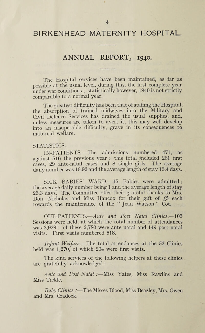 BIRKENHEAD MATERNITY HOSPITAL. ANNUAL REPORT, 1940. The Hospital services have been maintained, as far as possible at the usual level, during this, the first complete year under war conditions ; statistically however, 1940 is not strictly comparable to a normal year. i The greatest difficulty has been that of staffing the Hospital; the absorption of trained midwives into the Military and Civil Defence Services has drained the usual supplies, and, unless measures are taken to avert it, this may well develop into an insuperable difficulty, grave in its consequences to maternal welfare. STATISTICS. IN-PATIENTS.—The admissions numbered 471, as against 516 the previous year ; this total included 261 first cases, 29 ante-natal cases and 8 single girls. The average daily number was 16.92 and the average length of stay 13.4 days. SICK BABIES' WARD.—15 Babies were admitted; the average daily number being 1 and the average length of stay 23.3 days. The Committee offer their grateful thanks to Mrs. Don. Nicholas and Miss Hancox for their gift of £5 each towards the maintenance of the “ Jean Watson ” Cot. OUT-PATIENTS.—Ante and Post Natal Clinics.—103 Sessions were held, at which the total number of attendances was 2,929 : of these 2,780 were ante natal and 149 post natal visits. First visits numbered 518. Infant Welfare.—The total attendances at the 52 Clinics held was 1,270, of which 204 were first visits. The kind services of the following helpers at these clinics are gratefully acknowledged :— Ante and Post Natal:—Miss Yates, Miss Rawlins and Miss Tickle. Baby Clinics :—-The Misses Blood, Miss Beazley, Mrs. Owen and Mrs. Cradock.