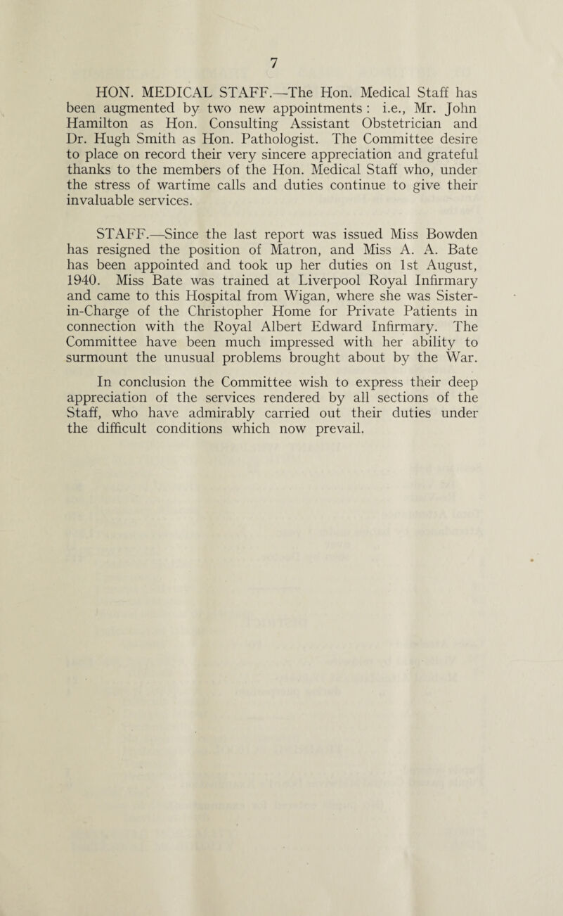HON. MEDICAL STAFF.—The Hon. Medical Staff has been augmented by two new appointments : i.e., Mr. John Hamilton as Hon. Consulting Assistant Obstetrician and Dr. Hugh Smith as Hon. Pathologist. The Committee desire to place on record their very sincere appreciation and grateful thanks to the members of the Hon. Medical Staff who, under the stress of wartime calls and duties continue to give their invaluable services. STAFF.—Since the last report was issued Miss Bowden has resigned the position of Matron, and Miss A. A. Bate has been appointed and took up her duties on 1st August, 1940. Miss Bate was trained at Liverpool Royal Infirmary and came to this Hospital from Wigan, where she was Sister- in-Charge of the Christopher Home for Private Patients in connection with the Royal Albert Edward Infirmary. The Committee have been much impressed with her ability to surmount the unusual problems brought about by the War. In conclusion the Committee wish to express their deep appreciation of the services rendered by all sections of the Staff, who have admirably carried out their duties under the difficult conditions which now prevail.