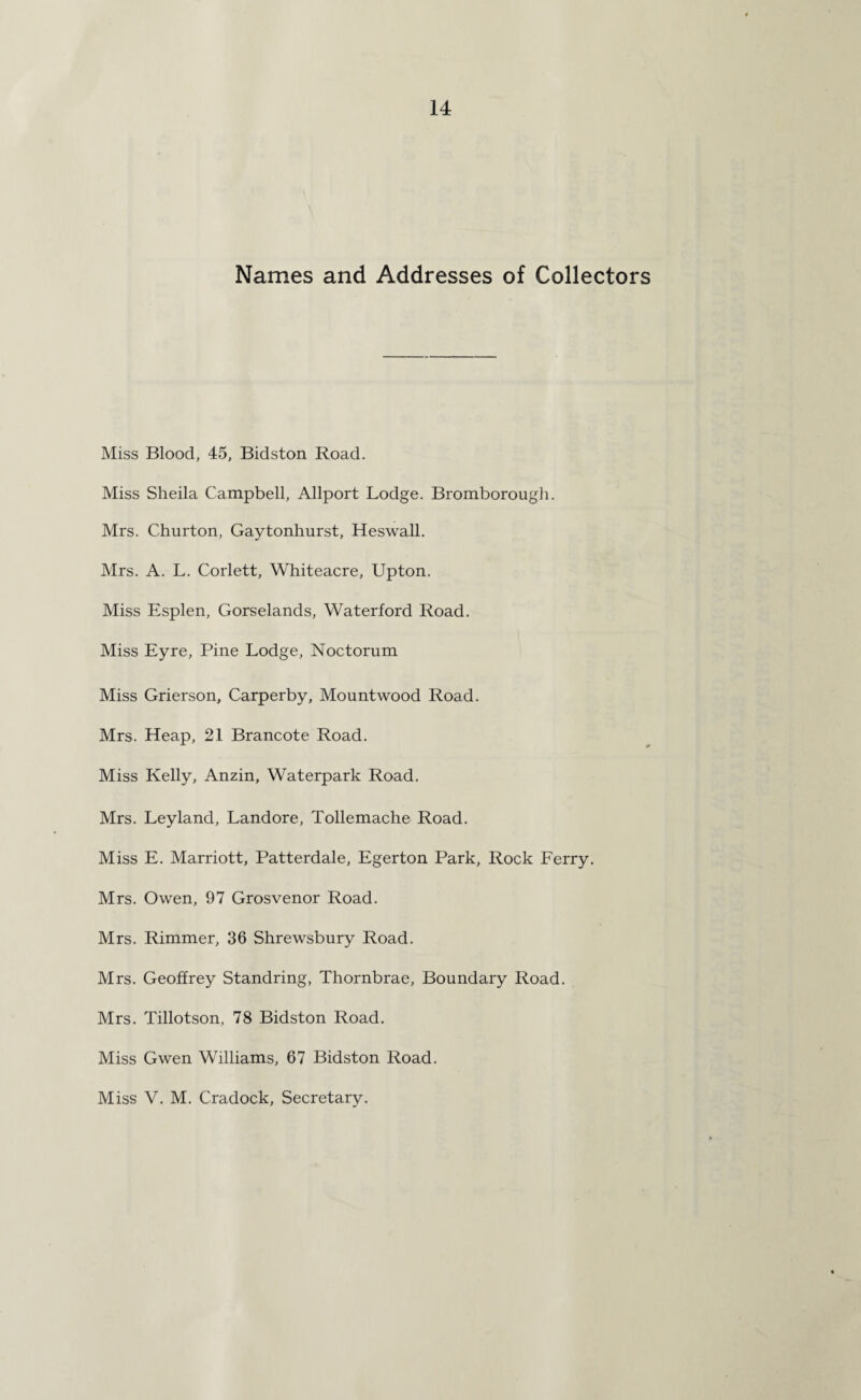 Names and Addresses of Collectors Miss Blood, 45, Bidston Road. Miss Sheila Campbell, Allport Lodge. Bromborough. Mrs. Churton, Gaytonhurst, Heswall. Mrs. A. L. Corlett, Whiteacre, Upton. Miss Esplen, Gorselands, Waterford Road. Miss Eyre, Pine Lodge, Noctorum Miss Grierson, Carperby, Mountwood Road. Mrs. Heap, 21 Brancote Road. Miss Kelly, Anzin, Waterpark Road. Mrs. Leyland, Landore, Tollemache Road. Miss E. Marriott, Patterdale, Egerton Park, Rock Ferry. Mrs. Owen, 97 Grosvenor Road. Mrs. Rimmer, 36 Shrewsbury Road. Mrs. Geoffrey Standring, Thornbrae, Boundary Road. Mrs. Tillotson, 78 Bidston Road. Miss Gwen Williams, 67 Bidston Road. Miss V. M. Cradock, Secretary.