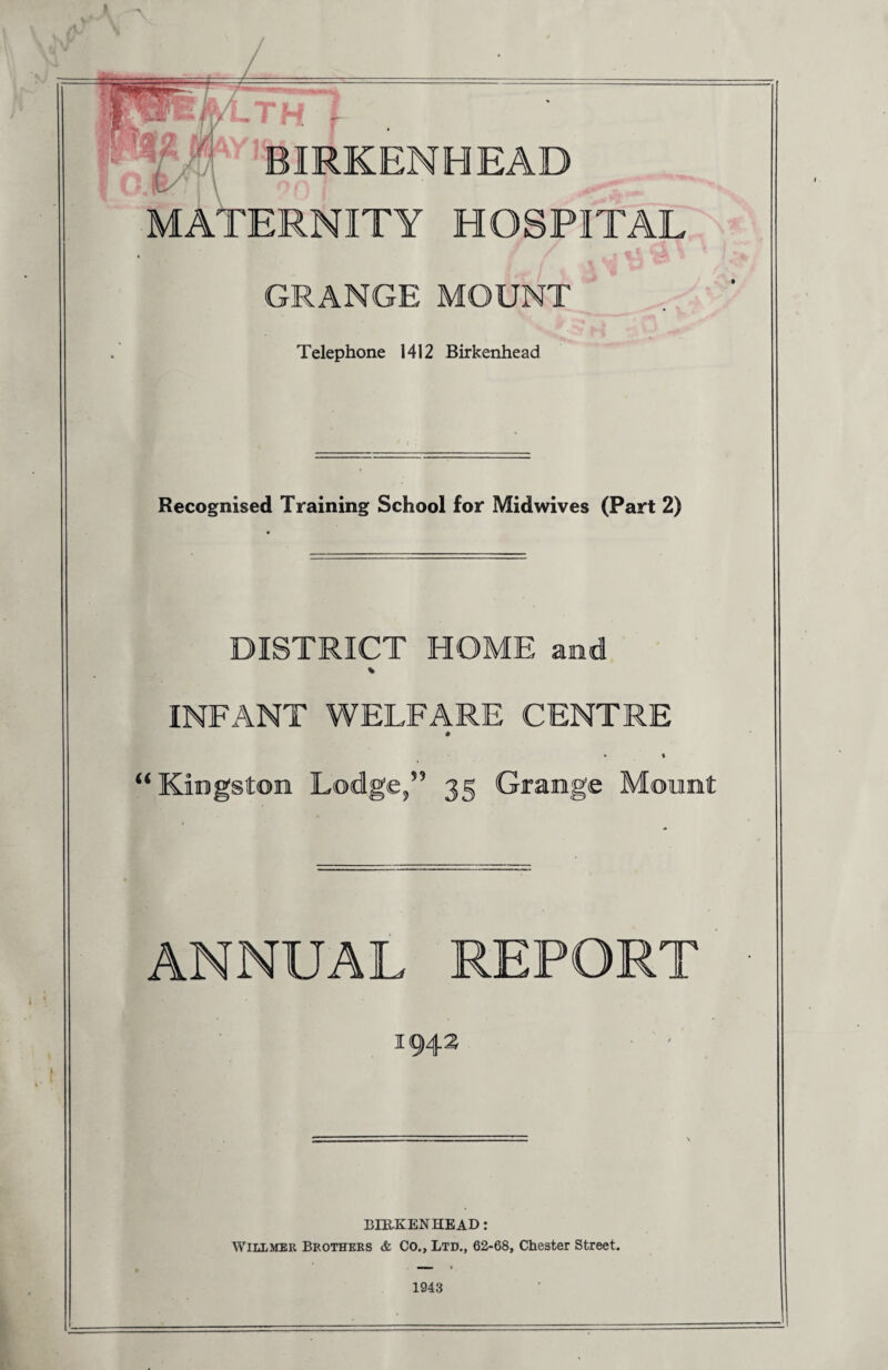 smemmam TH f BIRKENHEAD MATERNITY HOSPITAL Telephone 1412 Birkenhead Recognised Training School for Midwives (Part 2) DISTRICT HOME and INFANT WELFARE CENTRE “ Kingston Lodge,” 35 Grange ANNUAL REPORT I BIRKENHEAD: Willmer Brothers & Co., Ltd., 62-68, Chester Street. 1943