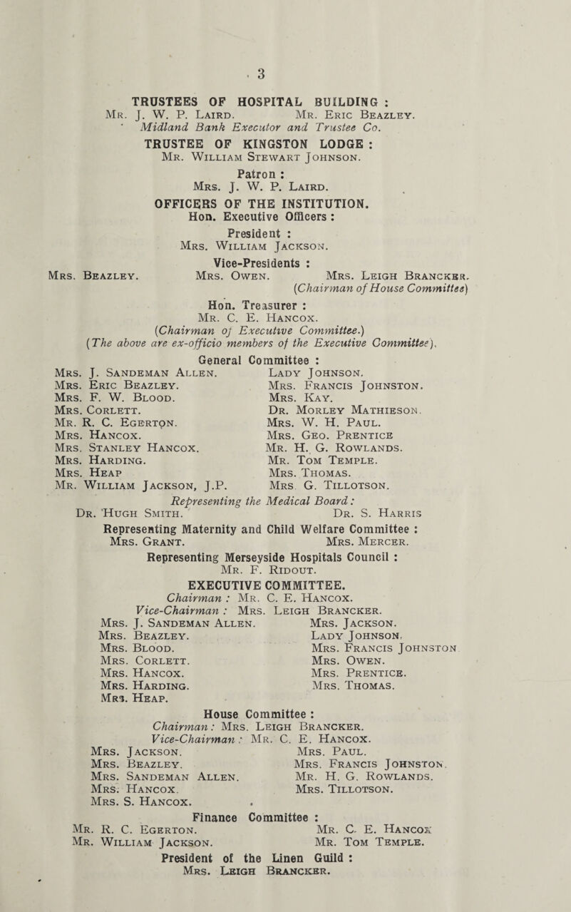 TRUSTEES OF HOSPITAL BUILDING : Mr. J. W. P. Laird. Mr. Eric Beazley. * Midland Bank Executor and Trustee Co. TRUSTEE OF KINGSTON LODGE : Mr. William Stewart Johnson. Patron : Mrs. J. W. P. Laird. OFFICERS OF THE INSTITUTION. Hon. Executive Officers : President : Mrs. William Jackson. Vice-Presidents : Mrs. Beazley. Mrs. Owen. Mrs. Leigh Brancker.. {Cha irman of Ho use Committee) Hon. Treasurer : Mr. C. E. Hancox. {Chairman of Executive Committee.) {The above are ex-officio members of the Executive Committee). General Mrs. J. Sandeman Allen. Mrs. Eric Beazley. Mrs. F. W. Blood. Mrs. Corlett. Mr. R. C. Egerton. Mrs. Hancox. Mrs. Stanley Hancox. Mrs. Harding. Mrs. Heap Mr. William Jackson, J.P. Representing Dr. 'Hugh Smith. Committee : Lady Johnson. Mrs. Francis Johnston. Mrs. Kay. Dr. Morley Mathieson. Mrs. W. H. Paul. Mrs. Geo. Prentice Mr. H. G. Rowlands. Mr. Tom Temple. Mrs. Thomas. Mrs G. Tillotson. the Medical Board: Dr. S. Harris Representing Maternity and Child Welfare Committee : Mrs. Grant. Mrs. Mercer. Representing Merseyside Hospitals Council : Mr. F. Ridout. EXECUTIVE COMMITTEE. Chairman : Mr. C. E. Hancox. Vice-Chairman : Mrs. Leigh Brancker. Mrs. J. Sandeman Allen. Mrs. Jackson. Mrs. Beazley. Lady Johnson, Mrs. Blood. Mrs. Francis Johnston Mrs. Corlett. Mrs. Owen. Mrs. Hancox. Mrs. Prentice. Mrs. Harding. Mrs. Thomas. Mrs. Heap. House Committee : Chairman: Mrs. Leigh Brancker. Vice-Chairman: Mr. C. E. Hancox. Mrs. Jackson. Mrs. Paul. Mrs. Beazley. Mrs. Francis Johnston. Mrs. Sandeman Allen. Mr. H. G. Rowlands. Mrs. Hancox. Mrs. Tillotson. Mrs. S. Hancox. Finance Committee : Mr. R. C. Egerton. Mr. C. E. Hancox Mr. William Jackson. Mr. Tom Temple. President of the Linen Guild : Mrs. Leigh Brancker.